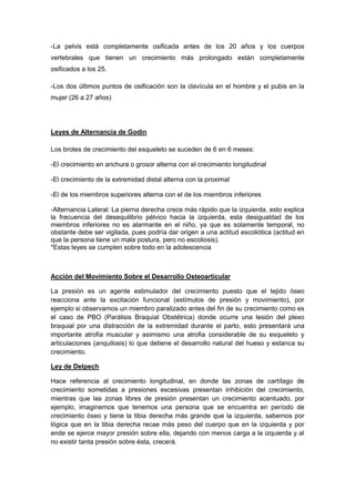 -La pelvis está completamente osificada antes de los 20 años y los cuerpos
vertebrales que tienen un crecimiento más prolongado están completamente
osificados a los 25.
-Los dos últimos puntos de osificación son la clavícula en el hombre y el pubis en la
mujer (26 a 27 años)
Leyes de Alternancia de Godin
Los brotes de crecimiento del esqueleto se suceden de 6 en 6 meses:
-El crecimiento en anchura o grosor alterna con el crecimiento longitudinal
-El crecimiento de la extremidad distal alterna con la proximal
-El de los miembros superiores alterna con el de los miembros inferiores
-Alternancia Lateral: La pierna derecha crece más rápido que la izquierda, esto explica
la frecuencia del desequilibrio pélvico hacia la izquierda, esta desigualdad de los
miembros inferiores no es alarmante en el niño, ya que es solamente temporal, no
obstante debe ser vigilada, pues podría dar origen a una actitud escoliótica (actitud en
que la persona tiene un mala postura, pero no escoliosis).
*Estas leyes se cumplen sobre todo en la adolescencia
Acción del Movimiento Sobre el Desarrollo Osteoarticular
La presión es un agente estimulador del crecimiento puesto que el tejido óseo
reacciona ante la excitación funcional (estímulos de presión y movimiento), por
ejemplo si observamos un miembro paralizado antes del fin de su crecimiento como es
el caso de PBO (Parálisis Braquial Obstétrica) donde ocurre una lesión del plexo
braquial por una distracción de la extremidad durante el parto, esto presentará una
importante atrofia muscular y asimismo una atrofia considerable de su esqueleto y
articulaciones (anquilosis) lo que detiene el desarrollo natural del hueso y estanca su
crecimiento.
Ley de Delpech
Hace referencia al crecimiento longitudinal, en donde las zonas de cartílago de
crecimiento sometidas a presiones excesivas presentan inhibición del crecimiento,
mientras que las zonas libres de presión presentan un crecimiento acentuado, por
ejemplo, imaginemos que tenemos una persona que se encuentra en período de
crecimiento óseo y tiene la tibia derecha más grande que la izquierda, sabemos por
lógica que en la tibia derecha recae más peso del cuerpo que en la izquierda y por
ende se ejerce mayor presión sobre ella, dejando con menos carga a la izquierda y al
no existir tanta presión sobre ésta, crecerá.
 
