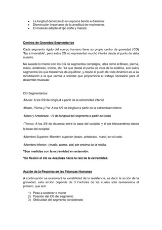  La longitud del músculo en reposos tiende a disminuir.
 Disminución importante de la amplitud de movimiento.
 El músculo adopta el tipo corto y macizo.
Centros de Gravedad Segmentarios
Cada segmento rígido del cuerpo humano tiene su propio centro de gravedad (CG)
“fijo e invariable”, pero estos CG no representan mucho interés desde el punto de vista
nuestro.
No sucede lo mismo con los CG de segmentos complejos, tales como el Brazo, pierna,
mano, antebrazo, tronco, etc. Ya que desde el punto de vista de la estática, son estos
segmentos los que trataremos de equilibrar, y desde el punto de vista dinámico es a su
movilización a la que vamos a solicitar que proporcione el trabajo necesario para el
desarrollo muscular.
CG Segmentarios:
-Muslo: A los 5/9 de longitud a partir de la extremidad inferior
-Brazo, Pierna y Pie: A los 5/9 de longitud a partir de la extremidad inferior
-Mano y Antebrazo: 1/3 de longitud del segmento a partir del codo
-Tronco: A los 3/5 de distancia entre la base del occipital y el eje bitrocantéreo desde
la base del occipital
-Miembro Superior: Miembro superior:(brazo, antebrazo, mano) en el codo.
-Miembro Inferior: :(muslo, pierna, pie) por encima de la rodilla.
*Son medidas con la extremidad en extensión.
*En flexión el CG se desplaza hacia la raíz de la extremidad.
Acción de la Pesantez en las Palancas Humanas
A continuación se examinará la variabilidad de la resistencia, es decir la acción de la
gravedad, esta acción depende de 3 Factores de los cuales solo revisaremos el
primero, que son:
1) Peso a sostener o mover
2) Posición del CG del segmento
3) Oblicuidad del segmento considerado
 