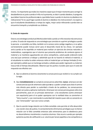 PROGRAMAS DE DESARROLLO SOCIAL/AFECTIVO PARA ALUMNOS CON PROBLEMAS DE CONDUCTA
236
mismo. Es importante que todos los maestros sepan que el mejor momento para corregir la
desobediencia es justo cuando el niño no la presenta, es decir cuando obedece; la pregunta
que deben hacerse los profesores no es ¿qué debo hacer cuando mi alumno no obedece mis
indicaciones? Si no ¿qué hago cuando el alumno si obedece mis instrucciones?, no espere a
que el estudiante desobedezca o rompa las reglas, mejor actúe reforzando cuando éste se
encuentra tranquilo y cumpliendo sus órdenes.
6. Costo de respuesta
Estaesunaestrategiaconductualefec�vasobretodocuandounniñonecesitamásestructura
y ru�na. El costo de respuesta es una estrategia que consiste en suprimir privilegios cuando
la persona a come�do una falta, también se le conoce como cas�go nega�vo y si se aplica
correctamente puede incluso servir para el desarrollo moral de los chicos. Un ejemplo
sería cuando se ha repar�do un material para realizar un ejercicio de ciencias naturales o
matemá�cas, supongamos que el alumno que presenta problemas de conducta ignora el
material y se man�ene jugueteando con otros compañeros, usted puede ordenarle (sólo
una vez) que comience a trabajar y adviértale que de no hacerlo le re�rará el material, si
el estudiante no realiza la orden entonces re�re el material por un �empo limitado (3 min.
por ejemplo) y pídale que se mantenga sentado y callado para poder regresarle su material,
trascurrido el �empo devuélvaselo. Observe que los puntos cruciales para que el costo de
respuesta sea efec�vo son:
A. Que se advierta al alumno claramente la consecuencia que recibirá si no cumple con
la regla.
B. Que inmediatamente se cumpla la consecuencia adver�da: nunca amenace con dar
consecuencias que de antemano sabe que no va a poder cumplir pues éste el camino
más directo para perder su autoridad a través de las palabras, las consecuencias
deben ser justas y aplicarse realmente. Amenazar con consecuencias graves sólo sirve
parcialmente, pues en un principio atemorizan a los estudiantes (como amenazar
con expulsarlo) pero al no poder aparejarse con la realidad éstas se convierten el
“letra muerta”, y van mermando la autoridad del maestro pues sólo se convierte en
una “amenazador” que casi nunca cumple.
C. Que la sanción tenga relación con la falta come�da: esto permite al niño desarrollar
una noción clara de jus�cia. Si constantemente eliminamos privilegios que no �enen
relación con la falta come�da entonces sólo entrenamos para la obediencia pero
no desarrollamos moralmente a nuestros alumnos. Esto ocurre cuando por ejemplo
quitamos puntos de caliﬁcación a un alumno por lanzar papelitos a los compañeros o
 