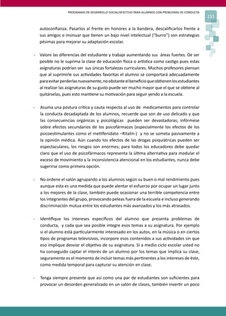 PROGRAMAS DE DESARROLLO SOCIAL/AFECTIVO PARA ALUMNOS CON PROBLEMAS DE CONDUCTA
231
autoconﬁanza. Pasarlos al frente en honores a la bandera, descaliﬁcarlos frente a
sus amigos o insinuar que �enen un bajo nivel intelectual (“burro”) son estrategias
pésimas para mejorar su adaptación escolar.
- Valore las diferencias del estudiante y trabaje aumentando sus áreas fuertes. De ser
posible no le suprima la clase de educación �sica o ar�s�ca como cas�go pues estas
asignaturas podrían ser sus únicas fortalezas curriculares. Muchos profesores piensan
que al suprimirle sus ac�vidades favoritas el alumno se comportará adecuadamente
paraevitarperderlasnuevamente,noobstanteelbeneﬁcioqueob�enenlosestudiantes
al realizar las asignaturas de su gusto puede ser mucho mayor que el que se ob�ene al
quitárselas, pues esto man�ene su mo�vación para seguir yendo a la escuela.
- Asuma una postura crí�ca y cauta respecto al uso de medicamentos para controlar
la conducta desadaptada de los alumnos, recuerde que son de uso delicado y que
las consecuencias orgánicas y psicológicas pueden ser devastadoras; infórmese
sobre efectos secundarios de los psicofármacos (especialmente los efectos de los
psicoes�mulantes como el me�lfenidato –Ritalín-) y no se someta pasivamente a
la opinión médica. Aún cuando los efectos de las drogas psiquiátricas pueden ser
espectaculares, los riesgos son enormes; para todos los educadores debe quedar
claro que el uso de psicofármacos representa la úl�ma alterna�va para modular el
exceso de movimiento y la inconsistencia atencional en los estudiantes, nunca debe
sugerirse como primera opción.
- No ordene el salón agrupando a los alumnos según su buen o mal rendimiento pues
aunque esta es una medida que puede alentar el esfuerzo por ocupar un lugar junto
a los mejores de la clase, también puede ocasionar una terrible competencia entre
los integrantes del grupo, provocando peleas fuera de la escuela e incluso generando
discriminación mutua entre los estudiantes más avanzados y los más atrasados.
- Iden�ﬁque los intereses especíﬁcos del alumno que presenta problemas de
conducta, y cada que sea posible integre esos temas a su asignatura. Por ejemplo
si el alumno está par�cularmente interesado en los autos, en la música o en ciertos
�pos de programas televisivos, incorpore esos contenidos a sus ac�vidades sin que
eso implique desviar el obje�vo de su asignatura. Si a medio ciclo escolar usted no
ha conseguido captar el interés de un alumno por los temas que implica su clase,
seguramente es el momento de incluir temas más per�nentes a los intereses de éste,
como medida temporal para capturar su atención en clase.
- Tenga siempre presente que así como una par de estudiantes son suﬁcientes para
provocar un desorden generalizado en un salón de clases, también inver�r un poco
 