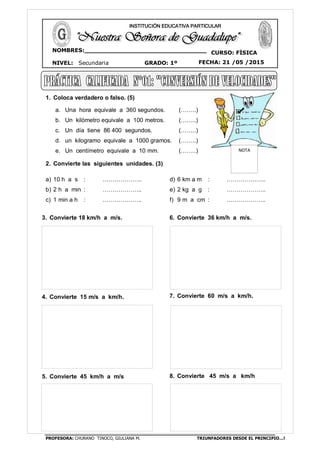 PROFESORA: CHURANO TINOCO, GIULIANA M. TRIUNFADORES DESDE EL PRINCIPIO…!
CURSO: FÍSICA
NIVEL: Secundaria GRADO: 1º FECHA: 21 /05 /2015
NOMBRES:________________________________
__ ____________________________________
INSTITUCIÓN EDUCATIVA PARTICULAR
1. Coloca verdadero o falso. (5)
a. Una hora equivale a 360 segundos. (……..)
b. Un kilómetro equivale a 100 metros. (……..)
c. Un día tiene 86 400 segundos. (……..)
d. un kilogramo equivale a 1000 gramos. (……..)
e. Un centímetro equivale a 10 mm. (……..)
2. Convierte las siguientes unidades. (3)
a) 10 h a s : ………………..
b) 2 h a min : ………………..
c) 1 min a h : ………………..
d) 6 km a m : ………………..
e) 2 kg a g : ………………..
f) 9 m a cm : ………………..
3. Convierte 18 km/h a m/s.
4. Convierte 15 m/s a km/h.
5. Convierte 45 km/h a m/s
6. Convierte 36 km/h a m/s.
7. Convierte 60 m/s a km/h.
8. Convierte 45 m/s a km/h
NOTA
 