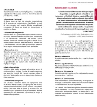 GUÍA DE CONSULTA ACCESIBILIDAD UNIVERSAL 
16 17 
Capítulo I 
2. Flexibilidad 
El diseño se acomoda a una amplia gama y variedad de 
capacidades individuales. Acomoda alternativas de uso 
para diestros y zurdos. 
3. Uso simple y funcional 
El diseño debe ser fácil de entender independiente 
de la experiencia, conocimientos, habilidades o nivel 
de concentración del usuario. Elimina complejidad 
innecesaria. El diseño es simple en instrucciones e 
intuitivo en el uso. 
4. Información comprensible 
El diseño debe ser capaz de intercambiar información con 
el usuario, independiente de las condiciones ambientales 
o las capacidades sensoriales del mismo. Utiliza 
distintas formas de información (gráfica, verbal, táctil). 
Proporciona el contraste adecuado entre la información 
y sus alrededores (uso del color), y dispositivos o ayudas 
técnicas para personas con limitaciones sensoriales. 
5. Tolerancia al error 
El diseño reduce al mínimo los peligros y consecuencias 
adversas de acciones accidentales o involuntarias. 
Dispone los elementos de manera tal que se reduzcan 
las posibilidades de riesgos y errores (proteger, aislar 
o eliminar aquello que sea posible riesgo). Minimiza 
las posibilidades de realizar actos inconscientes que 
impliquen riesgos. 
6. Bajo esfuerzo físico 
El diseño debe poder ser usado eficazmente y con el 
mínimo esfuerzo posible. Permite al usuario mantener 
una posición neutral del cuerpo mientras utiliza el 
elemento. Minimiza las acciones repetitivas y el esfuerzo 
físico sostenido. 
7. Dimensiones apropiadas 
Los tamaños y espacios deben ser apropiados para 
el alcance, manipulación y uso por parte del usuario, 
independientemente de su tamaño, posición o movilidad. 
Otorga una línea clara de visión y alcance hacia los 
elementos, para quienes están de pie o sentados. Adapta 
opciones para asir elementos con manos de mayor o 
menor fuerza y tamaño. 
Funcionalidad y discapacidad 
“Las clasificaciones de la OMS se basan en el principio de que la 
discapacidad es un rango de aplicación universal de los seres 
humanos y no un identificador único de un grupo social. El principio 
del universalismo implica que los seres humanos tienen de hecho 
o en potencia alguna limitación en su funcionamiento corporal, 
personal o social asociado a una condición de salud. De hecho, hay 
un continuo de niveles y grados de funcionalidad. La discapacidad, 
en todas sus dimensiones, es siempre relativa a las expectativas 
colocadas sobre el funcionamiento de las personas, (lo que se espera 
o no que hagan).” 
Clasificaciones de la OMS sobre discapacidad, Carlos 
Egea y Alicia Sarabia, www.discapnet.es 
La declaración anterior nos sitúa en la perspectiva de 
que el ser humano tiene discapacidad dependiendo 
del entorno en el que se desenvuelva. Aquellos 
impedimentos u obstáculos físicos que limitan o impiden 
la libertad de movimientos y autonomía de las personas 
corresponden a las llamadas barreras del entorno, que 
podemos clasificar en: 
Barreras urbanísticas 
Aquellas que se encuentran en las vías y espacios de uso 
público. 
Barreras arquitectónicas 
Aquellas que se encuentran en el acceso e interior de los 
edificios públicos o privados. 
Barreras en el transporte 
Aquellas que se encuentran en los medios de transporte 
terrestre, aéreo y marítimo. 
Barreras de comunicación 
Todo impedimento para la expresión y la recepción de 
mensajes a través de los medios de comunicación o en el 
uso de los medios técnicos disponibles. 
Los cambios naturales que se generan durante la vida nos 
hacen vulnerables a cruzar o acercarnos a la línea que nos 
separa de la discapacidad, frente a un medio que ha sido 
diseñado históricamente para un modelo determinado 
de ser humano. 
 
