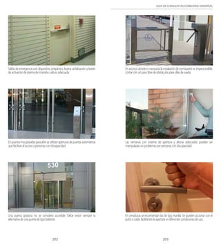 GUÍA DE CONSULTA ACCESIBILIDAD UNIVERSAL 
Salida de emergencia con dispositivo antipánico, buena señalización y botón 
de activación de alarma de incendio a altura adecuada. 
En accesos donde es necesaria la instalación de torniquetes es imprescindible 
contar con un paso libre de obstáculos para sillas de rueda. 
En puertas muy pesadas para abrir se utilizan aperturas de puertas automáticas 
que facilitan el acceso a personas con discapacidad. 
Las ventanas con sistema de apertura y alturas adecuadas pueden ser 
manipuladas sin problemas por personas con discapacidad. 
Una puerta giratoria no se considera accesible. Debe existir siempre la 
alternativa de una puerta de tipo batiente. 
En cerraduras se recomiendan las de tipo manilla. Se pueden accionar con el 
puño o codo, facilitando la apertura en diferentes condiciones de uso. 
202 203 
 