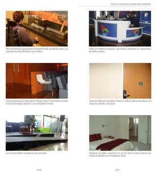GUÍA DE CONSULTA ACCESIBILIDAD UNIVERSAL 
Vitrina de exhibición que permiten el acercamiento de una silla de ruedas y una 
buena lectura de la información que se ofrece. 
Hotel con mueble de recepción a dos alturas cumpliendo con características 
de diseño universal. 
Espacio destinado a un espectador en silla de ruedas. Es importante considerar 
la opción de espacios aleatorios con acompañante sentado. 
Puerta de habitación accesible en hotel. La mirilla se coloca a dos alturas, una 
de alcance sentado y otra de pie. 
Los escenarios deben considerar acceso para todos. Habitación accesible y universal en el uso. No tiene un diseño especial que 
impida ser utilizada con normalidad por todos. 
210 211 
 