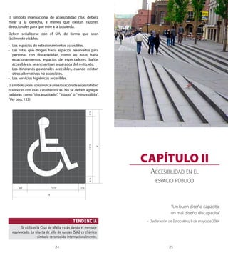 GUÍA DE CONSULTA ACCESIBILIDAD UNIVERSAL 
X/10 X/10 X 
CAPÍTULO II 
X/5 7 X/10 
8 X/10 
X/10 
24 25 
Capítulo II 
El símbolo internacional de accesibilidad (SIA) deberá 
mirar a la derecha, a menos que existan razones 
direccionales para que mire a la izquierda. 
Deben señalizarse con el SIA, de forma que sean 
fácilmente visibles: 
• Los espacios de estacionamientos accesibles. 
• Las rutas que dirigen hacia espacios reservados para 
personas con discapacidad, como las rutas hacia 
estacionamientos, espacios de espectadores, baños 
accesibles si se encuentran separados del resto, etc. 
• Los itinerarios peatonales accesibles, cuando existan 
otros alternativos no accesibles. 
• Los servicios higiénicos accesibles. 
El símbolo por sí solo indica una situación de accesibilidad 
o servicio con esas características. No se deben agregar 
palabras como “discapacitado”, “lisiado” o “minusválido”. 
(Ver pág. 133) 
TENDENCIA 
X 
Si utilizas la Cruz de Malta estás dando el mensaje 
equivocado. La silueta de silla de ruedas (SIA) es el único 
símbolo reconocido internacionalmente. 
Accesibilidad en el 
espacio público 
“Un buen diseño capacita, 
un mal diseño discapacita” 
– Declaración de Estocolmo, 9 de mayo de 2004 
 