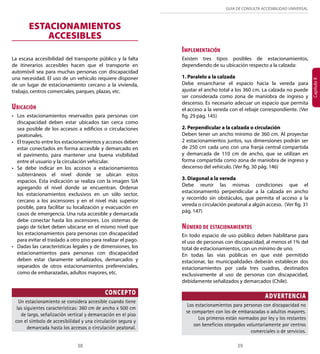 GUÍA DE CONSULTA ACCESIBILIDAD UNIVERSAL 
38 39 
Capítulo II 
ESTACIONAMIENTOS 
ACCESIBLES 
La escasa accesibilidad del transporte público y la falta 
de itinerarios accesibles hacen que el transporte en 
automóvil sea para muchas personas con discapacidad 
una necesidad. El uso de un vehículo requiere disponer 
de un lugar de estacionamiento cercano a la vivienda, 
trabajo, centros comerciales, parques, plazas, etc. 
Ubicación 
• Los estacionamientos reservados para personas con 
discapacidad deben estar ubicados tan cerca como 
sea posible de los accesos a edificios o circulaciones 
peatonales. 
• El trayecto entre los estacionamientos y accesos deben 
estar conectados en forma accesible y demarcado en 
el pavimento, para mantener una buena visibilidad 
entre el usuario y la circulación vehicular. 
• Se debe indicar en los accesos a estacionamientos 
subterráneos el nivel donde se ubican estos 
espacios. Esta indicación se realiza con la imagen SIA 
agregando el nivel donde se encuentran. Ordenar 
los estacionamientos exclusivos en un sólo sector, 
cercano a los ascensores y en el nivel más superior 
posible, para facilitar su localización y evacuación en 
casos de emergencia. Una ruta accesible y demarcada 
debe conectar hasta los ascensores. Los sistemas de 
pago de ticket deben ubicarse en el mismo nivel que 
los estacionamientos para personas con discapacidad 
para evitar el traslado a otro piso para realizar el pago. 
• Dadas las características legales y de dimensiones, los 
estacionamientos para personas con discapacidad 
deben estar claramente señalizados, demarcados y 
separados de otros estacionamientos preferenciales, 
como de embarazadas, adultos mayores, etc. 
CONCEPTO 
Un estacionamiento se considera accesible cuando tiene 
las siguientes características: 360 cm de ancho x 500 cm 
de largo, señalización vertical y demarcación en el piso 
con el símbolo de accesibilidad y una circulación segura y 
demarcada hasta los accesos o circulación peatonal. 
Implementación 
Existen tres tipos posibles de estacionamientos, 
dependiendo de su ubicación respecto a la calzada: 
1. Paralelo a la calzada 
Debe ensancharse el espacio hacia la vereda para 
ajustar el ancho total a los 360 cm. La calzada no puede 
ser considerada como zona de maniobra de ingreso y 
descenso. Es necesario adecuar un espacio que permita 
el acceso a la vereda con el rebaje correspondiente. (Ver 
fig. 29 pág. 145) 
2. Perpendicular a la calzada o circulación 
Deben tener un ancho mínimo de 360 cm. Al proyectar 
2 estacionamientos juntos, sus dimensiones podrán ser 
de 250 cm cada uno con una franja central compartida 
y demarcada de 110 cm de ancho, que se utilizan en 
forma compartida como zona de maniobra de ingreso y 
descenso del vehículo. (Ver fig. 30 pág. 146) 
3. Diagonal a la vereda 
Debe reunir las mismas condiciones que el 
estacionamiento perpendicular a la calzada en ancho 
y recorrido sin obstáculos, que permita el acceso a la 
vereda o circulación peatonal a algún acceso. (Ver fig. 31 
pág. 147) 
Número de estacionamientos 
En todo espacio de uso público deben habilitarse para 
el uso de personas con discapacidad, al menos el 1% del 
total de estacionamientos, con un mínimo de uno. 
En todas las vías públicas en que esté permitido 
estacionar, las municipalidades deberán establecer dos 
estacionamientos por cada tres cuadras, destinados 
exclusivamente al uso de personas con discapacidad, 
debidamente señalizados y demarcados (Chile). 
ADVERTENCIA 
Los estacionamientos para personas con discapacidad no 
se comparten con los de embarazadas o adultos mayores. 
Los primeros están normados por ley y los restantes 
son beneficios otorgados voluntariamente por centros 
comerciales o de servicios. 
 