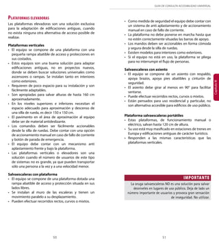 GUÍA DE CONSULTA ACCESIBILIDAD UNIVERSAL 
50 51 
Capítulo III 
Plataformas elevadoras 
Las plataformas elevadoras son una solución exclusiva 
para la adaptación de edificaciones antiguas, cuando 
no exista ninguna otra alternativa de acceso posible de 
realizar. 
Plataformas verticales 
• El equipo se compone de una plataforma con una 
pequeña rampa abatible de acceso y protecciones en 
sus costados. 
• Estos equipos son una buena solución para adaptar 
edificaciones antiguas, no en proyectos nuevos, 
donde se deben buscar soluciones universales como 
ascensores o rampas. Se instalan tanto en interiores 
como exteriores. 
• Requieren de poco espacio para su instalación y son 
fácilmente adaptables. 
• Son apropiadas para salvar alturas de hasta 160 cm 
aproximadamente. 
• En los niveles superiores e inferiores necesitan el 
espacio adecuado para aproximación y descenso de 
una silla de rueda, es decir 150 x 150 cm. 
• El pavimento en el área de aproximación al equipo 
debe ser de material antideslizante. 
• Los comandos deben ser fácilmente accionables 
desde la silla de ruedas. Debe contar con una opción 
de accionamiento manual en caso de fallo de corriente 
y botón de parada de emergencia. 
• El equipo debe contar con un mecanismo anti 
aplastamiento frente y bajo la plataforma. 
• Las plataformas verticales o elevadores son una 
solución cuando el número de usuarios de este tipo 
de sistemas no es grande, ya que pueden transportar 
sólo una persona a la vez y a una velocidad menor. 
Salvaescaleras con plataforma 
• El equipo se compone de una plataforma dotada una 
rampa abatible de acceso y protección situada en sus 
lados libres. 
• Se instalan al muro de las escaleras y tienen un 
movimiento paralelo a su desplazamiento. 
• Pueden efectuar recorridos rectos, curvos o mixtos. 
• Como medida de seguridad el equipo debe contar con 
un sistema de anti aplastamiento y de accionamiento 
manual en caso de fallo de corriente. 
• La plataforma no debe ponerse en marcha hasta que 
no estén correctamente situadas las barras de apoyo. 
• Los mandos deben ser accionables en forma cómoda 
y segura desde la silla de ruedas. 
• Existen modelos para interiores como exteriores. 
• Si el equipo no está en uso, la plataforma se pliega 
para no interrumpir el flujo de personas. 
Salvaescaleras con asiento 
• El equipo se compone de un asiento con respaldo, 
apoya brazos, apoya pies abatibles y cinturón de 
seguridad. 
• El asiento debe girar al menos en 90° para facilitar 
sentarse. 
• Puede efectuar recorridos rectos, curvos o mixtos. 
• Están pensados para uso residencial y particular, no 
son alternativa accesible para edificios de uso público. 
Plataforma salvaescaleras portátiles 
• Estas plataformas, de funcionamiento manual o 
eléctrico, salvan hasta 120 cm de altura. 
• Su uso está muy masificado en estaciones de trenes en 
Europa y edificaciones antiguas de carácter turístico. 
• Responden a las mismas características que las 
plataformas verticales. 
IMPORTANTE 
La oruga salvaescaleras NO es una solución para salvar 
desniveles en lugares de uso público. Deja de lado un 
número importante de usuarios y provoca gran sensación 
de inseguridad. No utilizar. 
 