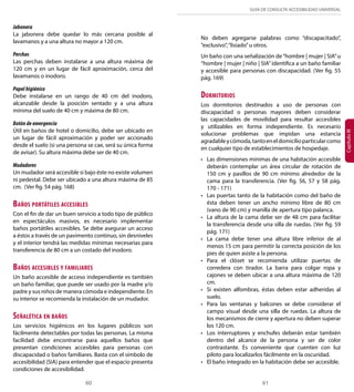 GUÍA DE CONSULTA ACCESIBILIDAD UNIVERSAL 
60 61 
Capítulo III 
Jabonera 
La jabonera debe quedar lo más cercana posible al 
lavamanos y a una altura no mayor a 120 cm. 
Perchas 
Las perchas deben instalarse a una altura máxima de 
120 cm y en un lugar de fácil aproximación, cerca del 
lavamanos o inodoro. 
Papel higiénico 
Debe instalarse en un rango de 40 cm del inodoro, 
alcanzable desde la posición sentado y a una altura 
mínima del suelo de 40 cm y máxima de 80 cm. 
Botón de emergencia 
Útil en baños de hotel o domicilio, debe ser ubicado en 
un lugar de fácil aproximación y poder ser accionado 
desde el suelo (si una persona se cae, será su única forma 
de avisar). Su altura máxima debe ser de 40 cm. 
Mudadores 
Un mudador será accesible si bajo éste no existe volumen 
ni pedestal. Debe ser ubicado a una altura máxima de 85 
cm. (Ver fig. 54 pág. 168) 
Baños portátiles accesibles 
Con el fin de dar un buen servicio a todo tipo de público 
en espectáculos masivos, es necesario implementar 
baños portátiles accesibles. Se debe asegurar un acceso 
a éstos a través de un pavimento continuo, sin desniveles 
y el interior tendrá las medidas mínimas necesarias para 
transferencia de 80 cm a un costado del inodoro. 
Baños accesibles y familiares 
Un baño accesible de acceso independiente es también 
un baño familiar, que puede ser usado por la madre y/o 
padre y sus niños de manera cómoda e independiente. En 
su interior se recomienda la instalación de un mudador. 
Señalética en baños 
Los servicios higiénicos en los lugares públicos son 
fácilmente detectables por todas las personas. La misma 
facilidad debe encontrarse para aquellos baños que 
presentan condiciones accesibles para personas con 
discapacidad o baños familiares. Basta con el símbolo de 
accesibilidad (SIA) para entender que el espacio presenta 
condiciones de accesibilidad. 
No deben agregarse palabras como “discapacitado”, 
“exclusivo”, “lisiado” u otros. 
Un baño con una señalización de “hombre | mujer | SIA” u 
“hombre | mujer | niño | SIA” identifica a un baño familiar 
y accesible para personas con discapacidad. (Ver fig. 55 
pág. 169) 
Dormitorios 
Los dormitorios destinados a uso de personas con 
discapacidad o personas mayores deben considerar 
las capacidades de movilidad para resultar accesibles 
y utilizables en forma independiente. Es necesario 
solucionar problemas que impidan una estancia 
agradable y cómoda, tanto en el domicilio particular como 
en cualquier tipo de establecimientos de hospedaje. 
• Las dimensiones mínimas de una habitación accesible 
deberán contemplar un área circular de rotación de 
150 cm y pasillos de 90 cm mínimo alrededor de la 
cama para la transferencia. (Ver fig. 56, 57 y 58 pág. 
170 - 171) 
• Las puertas tanto de la habitación como del baño de 
ésta deben tener un ancho mínimo libre de 80 cm 
(vano de 90 cm) y manilla de apertura tipo palanca. 
• La altura de la cama debe ser de 48 cm para facilitar 
la transferencia desde una silla de ruedas. (Ver fig. 59 
pág. 171) 
• La cama debe tener una altura libre inferior de al 
menos 15 cm para permitir la correcta posición de los 
pies de quien asiste a la persona. 
• Para el clóset se recomienda utilizar puertas de 
corredera con tirador. La barra para colgar ropa y 
cajones se deben ubicar a una altura máxima de 120 
cm. 
• Si existen alfombras, éstas deben estar adheridas al 
suelo. 
• Para las ventanas y balcones se debe considerar el 
campo visual desde una silla de ruedas. La altura de 
los mecanismos de cierre y apertura no deben superar 
los 120 cm. 
• Los interruptores y enchufes deberán estar también 
dentro del alcance de la persona y ser de color 
contrastante. Es conveniente que cuenten con luz 
piloto para localizarlos fácilmente en la oscuridad. 
• El baño integrado en la habitación debe ser accesible. 
 