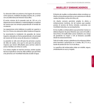 GUÍA DE CONSULTA ACCESIBILIDAD UNIVERSAL 
94 95 
Capítulo V 
Su ubicación debe ser próxima a los lugares de servicios 
como quioscos, mobiliario de playa, duchas, etc. y contar 
con una alternativa de itinerario hacia ellos. 
El ancho mínimo de la pasarela será de 120 cm y la 
disposición de los tablones o material elegido se realizará 
de manera que sea siempre perpendicular al sentido de 
circulación. 
Las separaciones entre tablones no podrá ser superior a 
los 2 cm. Previo a la colocación debe nivelarse el trayecto. 
Se recomienda la instalación de pasarelas de menor 
trayecto colocadas en forma perpendicular a la principal 
de manera de formar zonas de descanso e instalación. 
La pasarela no sólo será útil para las personas usuarias 
de sillas de ruedas, sino que lo será para las personas 
mayores que tienen dificultades para caminar sobre la 
arena o familias con niños en coche. 
Si se desea ampliar el nivel de servicios, existen ayudas 
técnicas específicas como las sillas anfibias que permiten 
a las personas con movilidad reducida acceder al agua. 
MUELLES Y EMBARCADEROS 
El diseño de muelles o embarcaderos debe considerar un 
diseño universal que permita su uso a personas en silla de 
ruedas, bicicletas, coches de niños, etc. 
Un diseño correcto permitirá ampliar la oferta a 
embarcaciones turísticas, de tal manera que puedan 
prestar el servicio de forma cómoda a personas con 
movilidad reducida y sus acompañantes. 
En los muelles o embarcaderos que presentan mareas se 
deberá disponer de pasos flotantes que unan el muelle a 
tierra firme. El muelle debe unirse mediante una rampa 
de pendiente no mayor a 12% al itinerario accesible 
desde los estacionamientos. 
Todo el muelle, rampas y plataforma de embarque deben 
tener baranda o pasamanos en 2 niveles, 90 y 75 cm y 
borde de protección de 10 cm de altura. 
La superficie del embarcadero debe ser estable, segura, 
antideslizante en seco y mojado. 
 