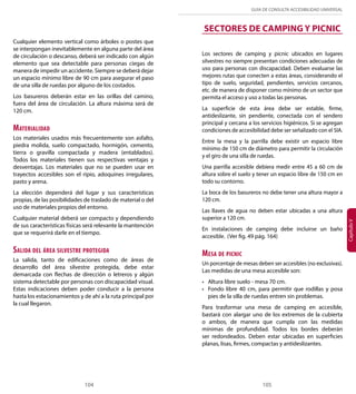 GUÍA DE CONSULTA ACCESIBILIDAD UNIVERSAL 
SECTORES DE CAMPING Y PICNIC 
Capítulo V Cualquier elemento vertical como árboles o postes que 
se interpongan inevitablemente en alguna parte del área 
de circulación o descanso, deberá ser indicado con algún 
elemento que sea detectable para personas ciegas de 
manera de impedir un accidente. Siempre se deberá dejar 
un espacio mínimo libre de 90 cm para asegurar el paso 
de una silla de ruedas por alguno de los costados. 
Los basureros deberán estar en las orillas del camino, 
fuera del área de circulación. La altura máxima será de 
120 cm. 
Materialidad 
Los materiales usados más frecuentemente son asfalto, 
piedra molida, suelo compactado, hormigón, cemento, 
tierra o gravilla compactada y madera (entablados). 
Todos los materiales tienen sus respectivas ventajas y 
desventajas. Los materiales que no se pueden usar en 
trayectos accesibles son el ripio, adoquines irregulares, 
pasto y arena. 
La elección dependerá del lugar y sus características 
propias, de las posibilidades de traslado de material o del 
uso de materiales propios del entorno. 
Cualquier material deberá ser compacto y dependiendo 
de sus características físicas será relevante la mantención 
que se requerirá darle en el tiempo. 
Salida del área silvestre protegida 
La salida, tanto de edificaciones como de áreas de 
desarrollo del área silvestre protegida, debe estar 
demarcada con flechas de dirección o letreros y algún 
sistema detectable por personas con discapacidad visual. 
Estas indicaciones deben poder conducir a la persona 
hasta los estacionamientos y de ahí a la ruta principal por 
la cual llegaron. 
Los sectores de camping y picnic ubicados en lugares 
silvestres no siempre presentan condiciones adecuadas de 
uso para personas con discapacidad. Deben evaluarse las 
mejores rutas que conecten a estas áreas, considerando el 
tipo de suelo, seguridad, pendientes, servicios cercanos, 
etc. de manera de disponer como mínimo de un sector que 
permita el acceso y uso a todas las personas. 
La superficie de esta área debe ser estable, firme, 
antideslizante, sin pendiente, conectada con el sendero 
principal y cercana a los servicios higiénicos. Si se agregan 
condiciones de accesibilidad debe ser señalizado con el SIA. 
Entre la mesa y la parrilla debe existir un espacio libre 
mínimo de 150 cm de diámetro para permitir la circulación 
y el giro de una silla de ruedas. 
Una parrilla accesible debiera medir entre 45 a 60 cm de 
altura sobre el suelo y tener un espacio libre de 150 cm en 
todo su contorno. 
La boca de los basureros no debe tener una altura mayor a 
120 cm. 
Las llaves de agua no deben estar ubicadas a una altura 
superior a 120 cm. 
En instalaciones de camping debe incluirse un baño 
accesible. (Ver fig. 49 pág. 164) 
Mesa de picnic 
Un porcentaje de mesas deben ser accesibles (no exclusivas). 
Las medidas de una mesa accesible son: 
• Altura libre suelo - mesa 70 cm. 
• Fondo libre 40 cm, para permitir que rodillas y posa 
pies de la silla de ruedas entren sin problemas. 
Para trasformar una mesa de camping en accesible, 
bastará con alargar uno de los extremos de la cubierta 
o ambos, de manera que cumpla con las medidas 
mínimas de profundidad. Todos los bordes deberán 
ser redondeados. Deben estar ubicadas en superficies 
planas, lisas, firmes, compactas y antideslizantes. 
104 105 
 