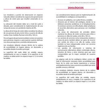 GUÍA DE CONSULTA ACCESIBILIDAD UNIVERSAL 
106 107 
Capítulo V 
MIRADORES 
Los miradores y puntos de observación en espacios 
naturales deben considerar los espacios de aproximación 
y altura de visión para que resulten universales en su 
diseño. 
La ubicación del mirador debe ser a nivel de suelo o 
elevado, pero considerando la implementación de una 
rampa de acceso con pendiente máxima de 8%. 
La altura de la franja de visión debe considerar las alturas 
de una persona de pie y la de niños y usuarios de silla de 
ruedas. Estas medidas fluctúan entre 80 y 160 cm. 
Por ser lugares de permanencia deben contar con asientos 
para personas mayores o para quienes quieran disfrutar 
con otras percepciones y sentidos del panorama. 
Los miradores deberán situarse dentro de la cadena 
de accesibilidad, en lugares planos, sin desniveles y 
accesibles desde el sendero principal. 
La superficie del suelo debe ser estable, segura, 
antideslizante en seco y mojado. Si la superficie es de 
madera, no debe existir un espacio mayor a 1,5 cm entre 
las tablas. 
ZOOLÓGICOS 
Las consideraciones básicas para la implementación de 
accesibilidad en zoológicos corresponden a: 
• Accesos sin peldaños, con suelos firmes y estables. 
• Itinerario por el interior del zoológico, donde no se 
debieran presentar problemas en el desplazamiento. 
Si existieran sectores con dificultades, debe señalizarse 
el recorrido alternativo para personas con movilidad 
reducida. 
• Las zonas de observación de animales deben 
mantener las alturas de visión correctas para niños o 
personas en sillas de ruedas, entre 80 y 160 cm. 
• Los sectores de servicios como restaurantes, kioskos o 
zonas de picnic también deben ser aptos de recorrer 
con coches de niños o en silla de ruedas, como 
también se hace indispensable contar con servicios 
higiénicos de uso familiar. 
• Los paneles de información o sistemas de 
comunicación alternativos deben contemplar alturas, 
tamaños de letras y otros sistemas para que sean 
comprendidos por la mayor cantidad de usuarios 
posibles. 
Las páginas web de los zoológicos deben contar con 
toda la información necesaria sobre accesibilidad para 
hacer de la visita una buena experiencia y conocer 
anticipadamente las rutas y servicios accesibles que serán 
posible conocer y disfrutar. 
Los miradores deberán situarse dentro de la cadena 
de accesibilidad, en lugares planos, sin desniveles y 
accesibles desde el sendero principal. 
La superficie del suelo debe ser estable, segura, 
antideslizante en seco y mojado. Si la superficie es de 
madera, no debe existir un espacio mayor a 2 cm entre 
las tablas. 
 
