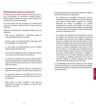 GUÍA DE CONSULTA ACCESIBILIDAD UNIVERSAL 
Capítulo VI Recomendaciones generales de adaptación 
A continuación, se ofrecen sugerencias de tipo genérico 
que, sin pretender ser exhaustivas, pueden ayudar a 
resolver algunas situaciones y que pueden aplicarse a la 
mayoría de los puestos de trabajo. 
En primer lugar, hay que considerar las medidas para 
suprimir las barreras arquitectónicas y lograr entornos 
accesibles. 
Algunas recomendaciones relevantes al respecto son las 
siguientes: 
• Todo tipo de señalización e información debe ser 
proporcionada de manera accesible. 
• Reservar zonas de estacionamiento adecuadas para 
los empleados con discapacidad. 
• La ruta desde el estacionamiento hasta el edificio 
debe estar libre de obstáculos. 
• Si la entrada al edificio no está a ras del suelo, colocar 
una rampa como alternativa a los escalones. 
• Las puertas de entrada y las interiores deben requerir 
poca fuerza para abrirse, y deben permitir el tiempo y 
espacio suficiente para el paso de una silla de ruedas 
antes de cerrarse. 
• Preferiblemente la apertura debe ser automática, la 
segunda mejor opción es un puerta tipo empujar/tirar. 
• Los ascensores deben ser accesibles, tanto en lo que 
se refiere al espacio, como al sistema de apertura y a 
los controles. 
• Debe existir un baño accesible a una distancia 
razonable del puesto de trabajo, sin barreras que 
obstruyan su acceso. 
Otras recomendaciones que pueden aplicarse a cualquier 
puesto de trabajo son las siguientes: 
• Las condiciones ambientales (iluminación, ruido y 
temperatura) deben posibilitar la correcta realización 
de la tarea. La mejor opción, además de un diseño 
adecuado de origen, es planificar un correcto 
mantenimiento y sobre todo, facilitar que todos los 
elementos sean fácilmente regulables y configurables 
en función de las necesidades (nivel de iluminación, 
persianas, temperatura, etc.). 
• Los factores de organización del trabajo son uno de 
los medios más eficientes para adecuar los puestos 
de trabajo a las personas. Una medida es adaptar la 
duración o distribución de la jornada laboral. Puede 
implicar el establecimiento de un horario fijo (evitando 
los turnos); trabajar una parte de la jornada; intercalar 
pausas de reposo prolongadas entre tarea y tarea, 
etc. Las tareas no esenciales para el desempeño del 
puesto de trabajo y que la persona con discapacidad 
no pueda asumir, pueden suprimirse o asignarse a 
otras personas que sí puedan realizarlas, siempre que 
no suponga un perjuicio importante. Para esto, es 
necesario realizar un análisis cuidadoso del trabajo 
para identificar las tareas que son esenciales. 
La accesibilidad al interior de la empresa va más allá del 
acceso a las instalaciones y el espacio de trabajo; también 
la información deberá ser proporcionada al trabajador de 
manera accesible. 
112 113 
 