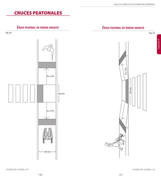 GUÍA DE CONSULTA ACCESIBILIDAD UNIVERSAL 
CRUCES PEATONALES 
Cruce peatonal en vereda angosta 
120 mín. 
8 a 12% 
8 a 12% 
Cruce peatonal en vereda angosta 
120 mín. 
140 141 
Capítulo II 
Fig. 24 
Fig. 25 
8 a 12% 
120 mín. 
Unidad de medida: cm Unidad de medida: cm 
 