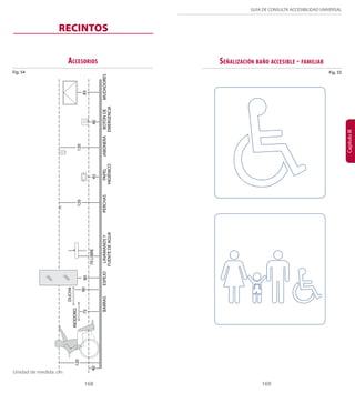 168 169 
GUÍA DE CONSULTA ACCESIBILIDAD UNIVERSAL 
Capítulo III 
Unidad de medida: cm Unidad de medida: cm 
DUCHA 
75 90 80 
BARRAS 
120 
45 40 
85 
120 
70 LIBRE 
ESPEJO LAVAMANOS Y 
FUENTE DE AGUA 
PERCHAS PAPEL 
HIGIÉNICO 
JABONERA BOTÓN DE 
EMERGENCIA 
Fig. 54 
MUDADORES 
Accesorios 
RECINTOS 
Fig. 55 
Señalización baño accesible - familiar 
120 
40 
INODORO 
 