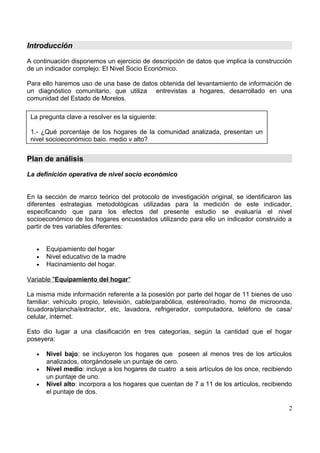 Introducción
A continuación disponemos un ejercicio de descripción de datos que implica la construcción
de un indicador complejo: El Nivel Socio Económico.
Para ello haremos uso de una base de datos obtenida del levantamiento de información de
un diagnóstico comunitario, que utiliza entrevistas a hogares, desarrollado en una
comunidad del Estado de Morelos.
Plan de análisis
La definición operativa de nivel socio económico
En la sección de marco teórico del protocolo de investigación original, se identificaron las
diferentes estrategias metodológicas utilizadas para la medición de este indicador,
especificando que para los efectos del presente estudio se evaluaría el nivel
socioeconómico de los hogares encuestados utilizando para ello un indicador construido a
partir de tres variables diferentes:
• Equipamiento del hogar
• Nivel educativo de la madre
• Hacinamiento del hogar.
Variable "Equipamiento del hogar"
La misma mide información referente a la posesión por parte del hogar de 11 bienes de uso
familiar: vehículo propio, televisión, cable/parabólica, estéreo/radio, horno de microonda,
licuadora/plancha/extractor, etc, lavadora, refrigerador, computadora, teléfono de casa/
celular, internet.
Esto dio lugar a una clasificación en tres categorías, según la cantidad que el hogar
poseyera:
• Nivel bajo: se incluyeron los hogares que poseen al menos tres de los artículos
analizados, otorgándosele un puntaje de cero.
• Nivel medio: incluye a los hogares de cuatro a seis artículos de los once, recibiendo
un puntaje de uno.
• Nivel alto: incorpora a los hogares que cuentan de 7 a 11 de los artículos, recibiendo
el puntaje de dos.
2
La pregunta clave a resolver es la siguiente:
1.- ¿Qué porcentaje de los hogares de la comunidad analizada, presentan un
nivel socioeconómico bajo, medio y alto?
 