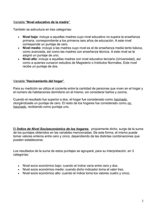 Variable "Nivel educativo de la madre"
También se estructura en tres categorías:
• Nivel bajo: incluye a aquellas madres cuyo nivel educativo no supera la enseñanza
primaria, correspondiente a los primeros seis años de educación. A este nivel
corresponde un puntaje de cero.
• Nivel medio: incluye a las madres cuyo nivel es el de enseñanza media tanto básica,
como avanzada, así como las madres con enseñanza técnica. A este nivel se le
asignó un puntaje de uno.
• Nivel alto: incluye a aquellas madres con nivel educativo terciario (Universidad), así
como a quienes cursaron estudios de Magisterio o Institutos Normales. Este nivel
recibe un puntaje de dos.
Variable "Hacinamiento del hogar"
Para su medición se utiliza el cociente entre la cantidad de personas que viven en el hogar y
el número de habitaciones dormitorio en el mismo, sin considerar baños y cocina.
Cuando el resultado fue superior a dos, el hogar fue considerado como hacinado,
otorgándosele un puntaje de cero. El resto de los hogares fue considerado como no
hacinado, recibiendo como puntaje uno.
El Índice de Nivel Socioeconómico de los hogares, propiamente dicho, surge de la suma
de los puntajes obtenidos en las variables mencionadas. De esta forma, el mismo puede
tomar valores enteros entre cero y cinco, dependiendo de las distintas combinaciones que
pueden establecerse.
Los resultados de la suma de estos puntajes se agrupará, para su interpretación, en 3
categorías:
• Nivel socio económico bajo: cuando el índice varía entre cero y dos.
• Nivel socio económico medio: cuando dicho indicador toma el valor tres.
• Nivel socio económico alto: cuando el índice toma los valores cuatro y cinco.
3
 