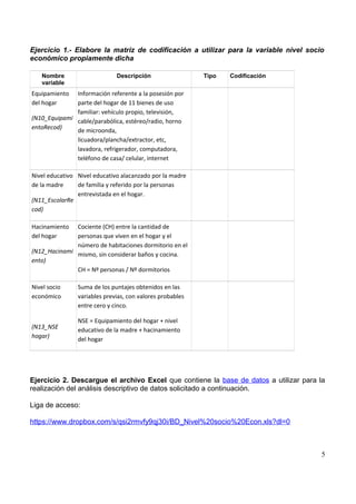 Ejercicio 1.- Elabore la matriz de codificación a utilizar para la variable nivel socio
económico propiamente dicha
Nombre
variable
Descripción Tipo Codificación
Equipamiento
del hogar
(N10_Equipami
entoRecod)
Información referente a la posesión por
parte del hogar de 11 bienes de uso
familiar: vehículo propio, televisión,
cable/parabólica, estéreo/radio, horno
de microonda,
licuadora/plancha/extractor, etc,
lavadora, refrigerador, computadora,
teléfono de casa/ celular, internet
Nivel educativo
de la madre
(N11_EscolarRe
cod)
Nivel educativo alacanzado por la madre
de familia y referido por la personas
entrevistada en el hogar.
Hacinamiento
del hogar
(N12_Hacinami
ento)
Cociente (CH) entre la cantidad de
personas que viven en el hogar y el
número de habitaciones dormitorio en el
mismo, sin considerar baños y cocina.
CH = Nº personas / Nº dormitorios
Nivel socio
económico
(N13_NSE
hogar)
Suma de los puntajes obtenidos en las
variables previas, con valores probables
entre cero y cinco.
NSE = Equipamiento del hogar + nivel
educativo de la madre + hacinamiento
del hogar
Ejercicio 2. Descargue el archivo Excel que contiene la base de datos a utilizar para la
realización del análisis descriptivo de datos solicitado a continuación.
Liga de acceso:
https://www.dropbox.com/s/qsi2rmvfy9qj30i/BD_Nivel%20socio%20Econ.xls?dl=0
5
 