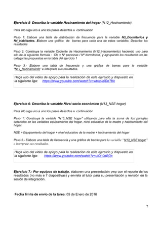 Ejercicio 5- Describa la variable Hacinamiento del hogar (N12_Hacinamiento)
Para ello siga uno a uno los pasos descritos a continuación
Paso 1: Elabore una tabla de distribución de frecuencia para la variable N3_Dormitorios y
N4_Habitantes. Elabore una gráfica de barras para cada una de estas variables. Describa los
resultados
Paso 2: Construya la variable Cociente de Hacinamiento (N12_Hacinamiento) haciendo uso para
ello de la siguiente fórmula : CH = Nº personas / Nº dormitorios, y agrupando los resultados en las
categorías propuestas en la tabla del ejercicio 1
Paso 3.- Elabore una tabla de frecuencia y una gráfica de barras para la variable
“N12_Hacinamiento” e interprete sus resultados.
Haga uso del video de apoyo para la realización de este ejercicio y dispuesto en
la siguiente liga: https://www.youtube.com/watch?v=wbupJ0DbTKk
Ejercicio 6- Describa la variable Nivel socio económico (N13_NSE hogar)
Para ello siga uno a uno los pasos descritos a continuación
Paso 1: Construya la variable “N13_NSE hogar” utilizando para ello la suma de los puntajes
obtenidos en las variables equipamiento del hogar, nivel educativo de la madre y hacinamiento del
hogar.
NSE = Equipamiento del hogar + nivel educativo de la madre + hacinamiento del hogar
Paso 2.- Elabore una tabla de frecuencia y una gráfica de barras para la variable “N13_NSE hogar”
e interprete sus resultados.
Haga uso del video de apoyo para la realización de este ejercicio y dispuesto en
la siguiente liga: https://www.youtube.com/watch?v=uiOi-0rtBOc
Ejercicio 7.- Por equipos de trabajo, elaboren una presentación pwp con el reporte de los
resultados (no más e 7 diapositivas) y envíela al tutor para su presentación y revisión en la
sesión de integración.
Fecha límite de envío de la tarea: 05 de Enero de 2016
7
 