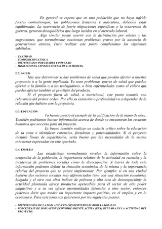 En general se espera que en una población que no haya sufrido
fuertes contratiempos, las poblaciones femenina y masculina, deberían estar
equilibradas. La ocurrencia de fuerte migraciones específicas o la ocurrencia de
guerras, generan desequilibrios que luego inciden en el mercado laboral.
               Algo similar puede ocurrir con la distribución por edades y las
migraciones, que normalmente ocasionan problemas graves por la ausencia de
generaciones enteras. Para realizar este punto completamos los siguientes
subtítulos:

-   CANTIDAD
-   COMPOSICION ETNICA
-   DISTRIBUCION POR EDADES Y POR SEXO
-   MIGRACIONES. CONSECUENCIAS DE LAS MISMAS.

D.2) SALUD
        Hay que determinar si hay problemas de salud que puedan afectar a nuestra
propuesta o a la gente implicada. Ya sean problemas graves de salud que puedan
afectar a la familia o a los trabajadores, o bien enfermedades como el cólera que
pueden afectar también al prestigio del producto.
        Si el proyecto fuera de salud, o nutricional, este punto tomaría una
relevancia del primer orden. Por ello su extensión o profundidad va a depender de la
relación que hubiere con la propuesta.

D.3) EDUCACIÓN
                  Ya hemos puesto el ejemplo de la calificación de la mano de obra.
También podríamos buscar información acerca de donde se encuentran los recursos
humanos que necesito para mi proyecto.
                  Es bueno también realizar un análisis crítico sobre la educación
de la zona e identificar carencias, fortalezas y potencialidades. Si el proyecto
incluirá líneas de capacitación, seria bueno que las necesidades de la misma
estuvieran expresadas en este apartado.

D.4) EMPLEO
              Las estadísticas normalmente revelan la información sobre la
ocupación de la población, la importancia relativa de la actividad en cuestión y la
incidencia de problemas sociales como la desocupación. A través de toda esta
información podemos definir la situación económica de la misma y la importancia
relativa del proyecto que se quiere implementar. Por ejemplo: si en una ciudad
hubiera dos sectores sociales muy diferenciados (uno con una situación económica
holgada y el otro con altos índices de pobreza y alta tasa de desocupación)y la
actividad planteada ofrece productos apetecibles para el sector de alto poder
adquisitivo y a su vez ofrece oportunidades laborales a otro sector, entonces
podemos decir que tendrá un importante impacto positivo, en el empleo y en lo
económico. Para este tema nos guiaremos por los siguientes puntos:

- DISTRIBUCIÓN DE LA POBLACIÓN EN LOS DISTINTOS RUBROS LABORALES.
- PORCENTAJE DE POBLACIÓN ECONÓMICAMENTE ACTIVA (PEA) OCUPADA EN LA ACTIVIDAD DEL
  PROYECTO.
 