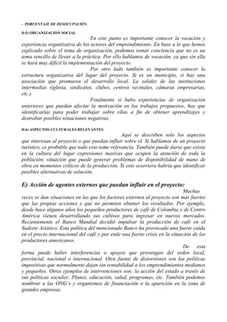 - PORCENTAJE DE DESOCUPACIÓN.

D.5) ORGANIZACION SOCIAL
                                En este punto es importante conocer la vocación y
experiencia organizativa de los actores del emprendimiento. En base a lo que hemos
explicado sobre el tema de organización, podemos tomar conciencia que no es un
tema sencillo de llevar a la práctica. Por ello hablamos de vocación, ya que sin ella
se hará muy difícil la implementación del proyecto.
                                Por otro lado también es importante conocer la
estructura organizativa del lugar del proyecto. Si es un municipio, si hay una
asociación que promueva el desarrollo local. La solidez de las instituciones
intermedias (iglesia, sindicatos, clubes, centros vecinales, cámaras empresarias,
etc.).
                                Finalmente si hubo experiencias de organización
anteriores que puedan afectar la motivación en los trabajos propuestos, hay que
identificarlas para poder trabajar sobre ellas a fin de obtener aprendizajes y
destrabar posibles situaciones negativas.

D.6) ASPECTOS CULTURALES RELEVANTES
                                               Aquí se describen solo los aspectos
que interesan al proyecto o que puedan influir sobre el. Si hablamos de un proyecto
turístico, es probable que todo esto tome relevancia. También puede darse que exista
en la cultura del lugar expresiones masivas que ocupen la atención de toda la
población, situación que puede generar problemas de disponibilidad de mano de
obra en momentos críticos de la producción. Si esto ocurriera habría que identificar
posibles alternativas de solución.

E) Acción de agentes externos que puedan influir en el proyecto:
                                                                            Muchas
veces se dan situaciones en las que los factores externos al proyecto son más fuertes
que las propias acciones y que no permiten obtener los resultados. Por ejemplo,
desde hace algunos años los pequeños productores de café de Colombia y de Centro
América vienen desarrollando sus cultivos para ingresar en nuevos mercados.
Recientemente el Banco Mundial decidió impulsar la producción de café en el
Sudeste Asiático. Esta política del mencionado Banco ha provocado una fuerte caída
en el precio internacional del café y por ende una fuerte crisis en la situación de los
productores americanos.
                                                                            De esta
forma puede haber interferencias o apoyos que provengan del orden local,
provincial, nacional o internacional. Otra fuente de distorsiones son las políticas
impositivas que normalmente dejan sin rentabilidad a los emprendimientos medianos
y pequeños. Otros ejemplos de intervenciones son: la acción del estado a través de
sus políticas sociales: Planes, educación, salud, programas, etc. También podemos
nombrar a las ONG’s y organismos de financiación o la aparición en la zona de
grandes empresas.
 