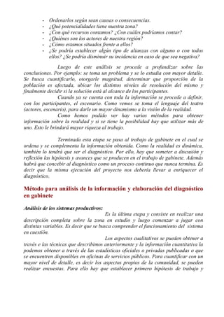 -   Ordenarlos según sean causas o consecuencias.
        -   ¿Qué potencialidades tiene nuestra zona?
        -   ¿Con qué recursos contamos? ¿Con cuáles podríamos contar?
        -   ¿Quiénes son los actores de nuestra región?
        -   ¿Cómo estamos situados frente a ellos?
        -   ¿Se podría establecer algún tipo de alianzas con alguno o con todos
            ellos? ¿Se podría disminuir su incidencia en caso de que sea negativa?
                 Luego de este análisis se procede a profundizar sobre las
conclusiones. Por ejemplo: se toma un problema y se lo estudia con mayor detalle.
Se busca cuantificarlo, otorgarle magnitud, determinar que proporción de la
población es afectada, ubicar los distintos niveles de resolución del mismo y
finalmente decidir si la solución está al alcance de los participantes.
                 Cuando ya se cuenta con toda la información se procede a definir,
con los participantes, el escenario. Como vemos se toma el lenguaje del teatro
(actores, escenario), para darle un mayor dinamismo a la visión de la realidad.
                 Como hemos podido ver hay varios métodos para obtener
información sobre la realidad y si se tiene la posibilidad hay que utilizar más de
uno. Esto le brindará mayor riqueza al trabajo.

                 Terminada esta etapa se pasa al trabajo de gabinete en el cual se
ordena y se complementa la información obtenida. Como la realidad es dinámica,
también lo tendrá que ser el diagnóstico. Por ello, hay que someter a discusión y
reflexión las hipótesis y avances que se producen en el trabajo de gabinete. Además
habrá que concebir al diagnóstico como un proceso continuo que nunca termina. Es
decir que la misma ejecución del proyecto nos debería llevar a enriquecer el
diagnóstico.

Método para análisis de la información y elaboración del diagnóstico
en gabinete

Análisis de los sistemas productivos:
                                        Es la última etapa y consiste en realizar una
descripción completa sobre la zona en estudio y luego comenzar a jugar con
distintas variables. Es decir que se busca comprender el funcionamiento del sistema
en cuestión.
                                        Los aspectos cualitativos se pueden obtener a
través e las técnicas que describimos anteriormente y la información cuantitativa la
podemos obtener a través de las estadísticas oficiales o privadas publicadas o que
se encuentren disponibles en oficinas de servicios públicos. Para cuantificar con un
mayor nivel de detalle, es decir los aspectos propios de la comunidad, se pueden
realizar encuestas. Para ello hay que establecer primero hipótesis de trabajo y
 
