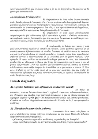 saber exactamente lo que se quiere saber a fin de no desperdiciar la atención de la
gente que es encuestada.

La importancia del diagnóstico:
                                   El diagnóstico es la base sobre la que tomamos
todas las decisiones del proyecto. En el se encuentran todas las hipótesis de las que
partimos al planear nuestro trabajo futuro y las posibles reacciones del sistema a la
introducción de la nueva propuesta. Por ello, si nos equivocamos en el diagnóstico,
con seguridad fracasaremos en la implementación del proyecto.
                                   El diagnóstico es una tarea absolutamente
subjetiva por lo que se hace muy difícil determinar a priori si el mismo es correcto.
Normalmente son los fracasos los que nos muestran los errores de análisis previos.
En muchos casos, en ese momento, ya es demasiado tarde.

                                       A continuación se brinda un cuadro y una
guía que permitirá realizar el estudio en cuestión. Como podemos apreciar en el
cuadro tenemos diferentes áreas de estudio. Tratamos de analizar todos los aspectos
que hacen al medio donde se va a desarrollar el proyecto, sobre todo aquellos que
influyen directa o indirectamente en la actividad que se quiere realizar. “Por
ejemplo: Si deseo realizar un cultivo de lechuga, pero en la zona, hay demasiada
producción, es altamente probable que tenga inconvenientes con la venta o con el
precio del producto”. Por ello decimos que analizamos todo el sistema, de manera
tal de obtener una visión integral de la realidad en la que vamos a operar. Si bien
en el trabajo se escribe cada punto de la guía por separado, hay que tratar de
visualizar la influencia que puede tener uno sobre otro, es decir la interrelación de
todos los factores en juego.

Guía de diagnóstico
A) Aspectos históricos que influyen en la situación actual:
                                                                       Se trata de
encontrar, tanto en la historia nacional o regional, como en la del emprendimiento,
los elementos que puedan estar marcando tendencias y que de alguna manera me
expliquen algunos “¿Por qué?” del funcionamiento actual del sistema productivo.
Consiste en darle al diagnóstico un sustento en la historia, es decir una perspectiva
histórica.

B) Situación de tenencia de la tierra:
                                               La tenencia de la tierra es la forma en
que se distribuye la misma entre los productores de una zona. Para ello debemos
responder una serie de preguntas:
  - ¿Cuantos productores grandes, medianos y pequeños hay en la región?
  - ¿Que superficie promedio de tierra tiene cada uno de los grupos mencionados?
 