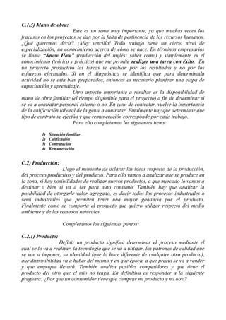 C.1.3) Mano de obra:
                         Este es un tema muy importante, ya que muchas veces los
fracasos en los proyectos se dan por la falta de pertinencia de los recursos humanos.
¿Qué queremos decir? ¡Muy sencillo! Todo trabajo tiene un cierto nivel de
especialización, un conocimiento acerca de cómo se hace. En términos empresarios
se llama “Know How” (traducción del inglés: saber como) y simplemente es el
conocimiento (teórico y práctico) que me permite realizar una tarea con éxito. En
un proyecto productivo las tareas se evalúan por los resultados y no por los
esfuerzos efectuados. Si en el diagnóstico se identifica que para determinada
actividad no se esta bien preparados, entonces es necesario plantear una etapa de
capacitación y aprendizaje.
                         Otro aspecto importante a resaltar es la disponibilidad de
mano de obra familiar (el tiempo disponible para el proyecto) a fin de determinar si
se va a contratar personal externo o no. En caso de contratar, vuelve la importancia
de la calificación laboral de la gente a contratar. Finalmente hay que determinar que
tipo de contrato se efectúa y que remuneración corresponde por cada trabajo.
                         Para ello completamos los siguientes ítems:

         1)   Situación familiar
         2)   Calificación
         3)   Contratación
         4)   Remuneración


C.2) Producción:
                    Llego el momento de aclarar las ideas respecto de la producción,
del proceso productivo y del producto. Para ello vamos a analizar que se produce en
la zona, si hay posibilidades de realizar nuevos productos, a que mercado lo vamos a
destinar o bien si va a ser para auto consumo. También hay que analizar la
posibilidad de otorgarle valor agregado, es decir todos los procesos industriales o
semi industriales que permiten tener una mayor ganancia por el producto.
Finalmente como se comporta el producto que quiero utilizar respecto del medio
ambiente y de los recursos naturales.

                     Completamos los siguientes puntos:

C.2.1) Producto:
                  Definir un producto significa determinar el proceso mediante el
cual se lo va a realizar, la tecnología que se va a utilizar, los patrones de calidad que
se van a imponer, su identidad (que lo hace diferente de cualquier otro producto),
que disponibilidad va a haber del mismo y en que época, a que precio se va a vender
y que empaque llevará. También analiza posibles competidores y que tiene el
producto del otro que el mío no tenga. En definitiva es responder a la siguiente
pregunta: ¿Por que un consumidor tiene que comprar mi producto y no otro?
 