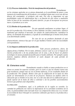 C.2.2) Procesos industriales. Nivel de transformación del producto:
                                                                    Normalmente
en los sistemas agrícolas no se piensa demasiado en la posibilidad de pasar a una
instancia de transformación del producto y en realidad cuanto mas cerca este del uso
directo del consumidor, el producto vale más. Por ello es importante ver que
posibilidades reales de industrializar hay y en función de ello volver a analizarlo
sobre la base de las cuestiones del punto anterior, ya que al incorporar un proceso
nuevo, el producto ya es otro.

C.2.3) Destino de la producción:
                                  En este apartado analizamos en primer lugar, el
uso de la producción. Si la misma se lleva adelante con fines comerciales, entonces
tendremos que analizar el mercado, los canales de comercialización, cuantificar la
oferta y la demanda del producto y el grado de sensibilidad que el mismo tiene frente
a un determinado cambio.
                                  En caso de ser un producto destinado al auto
abastecimiento, entonces hay que ver en que medida el mismo cubre las necesidades
correspondientes.

C.2.4) Impacto ambiental de la producción:
                                              Todo proceso productivo, altera, da
alguna forma el hábitat. Por lo tanto, debemos conocer cual va a ser el impacto de
nuestra producción o de las producciones de la zona, a fin de hacer un planteo
tecnológico lo menos perjudicial posible para el medio ambiente. Por ejemplo cuanta
materia orgánica debería devolverle al suelo después de cada periodo de
producción.


D) Estructura social:
                           Normalmente cuando se habla se temas productivos no se
tienen en cuenta los aspectos sociales, pero lo cierto es que los mismos tienen una
gran incidencia, aunque mas no sea en forma indirecta, en los resultados finales de
la producción. Por ejemplo: Hemos visto que la calificación de la mano de obra
puede ser determinante en el éxito de un proyecto. Entonces un análisis sobre la
educación que se brinda en la zona, nos va a dar una idea de la calificación que se
puede esperar de la mano de obra a contratar o de los posibles asesoramientos
técnicos que podrían estar disponibles.
D.1) POBLACIÓN
               Estudiamos, aquí, a la población de la región en cuestión. La
cantidad de población nos marca la importancia de la actividad económica de la
zona, su potencialidad como mercado local. La composición étnica nos va a revelar
la necesidad de hacer hincapié en cuestiones culturales que hacen a la producción y
al consumo.
 