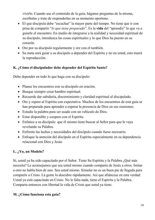 10
vivirlo. Cuando use el contenido de la guía, háganse preguntas de la misma,
escríbalas y trate de responderlas en su momento oportuno.
 El que discipula debe “escuchar” la mayor parte del tiempo. No tiene que ir con
prisa de compartir “lo que tiene preparado”. Es la vida del “aprendiz” lo que va a
guiarle el encuentro. En medio de integrarse a la realidad y necesidad espiritual de
su discípulo, introduzca las cosas espirituales y lo que Dios ha puesto en su
corazón.
 Ore por su discípulo regularmente y ore con el también.
 Su meta será guiar a su discípulo a depender del Espíritu y no en usted, esto traerá
la reproducción.
K. ¿Cómo el discipulador debe depender del Espíritu Santo?
Debe depender en todo lo que haga con su discípulo:
 Planee los encuentros con su discípulo en oración.
 Busque siempre crear hambre espiritual.
 Recuerde dar sabiduría, discernimiento y claridad espiritual al discipulado.
 Ore y espere al Espíritu con expectativa. Muchos de los encuentros de esta guía se
han preparado para aprender a esperar la presencia de Dios en sus reuniones.
 Estudie la palabra para ser usado con un vehículo de Dios.
 Estar disponible y coopere con el Espíritu
 Enfatice a su discípulo que él mismo tiene buscar al Señor para que le vaya
revelando su Palabra.
 Enfrente las luchas y necesidades del discípulo cuando fuese necesario.
 Enfoque la atención del discípulo en el Espíritu especialmente en su dependencia
relacional con Dios y Jesús
L. ¿Yo, un Modelo?
Sí, usted ya ha sido capacitado por el Señor. Tiene Su Espíritu y la Palabra ¿Qué más
necesita? Le aconsejamos que sea usted mismo cuando comparta de Jesús a otros. Imitar
a otro no habla bien de uno. Sea usted mismo. Simular no es un buen pie de llegada para
compartir a Cristo. La gente lo descubre rápidamente. Así que afiáncese en esta verdad:
Usted ya está capacitado en Cristo. No le falta nada, tiene el Espíritu y la Palabra.
Comparta entonces con libertad la vida de Cristo que usted ya tiene.
M. ¿Cómo funciona esta guía?
 