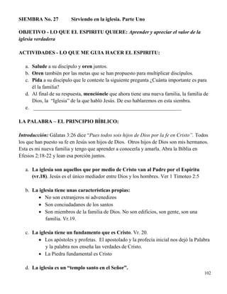 102
SIEMBRA No. 27 Sirviendo en la iglesia. Parte Uno
OBJETIVO - LO QUE EL ESPIRITU QUIERE: Aprender y apreciar el valor de la
iglesia verdadera
ACTIVIDADES - LO QUE ME GUIA HACER EL ESPIRITU:
a. Salude a su discípulo y oren juntos.
b. Oren también por las metas que se han propuesto para multiplicar discípulos.
c. Pida a su discípulo que le conteste la siguiente pregunta ¿Cuánta importante es para
él la familia?
d. Al final de su respuesta, menciónele que ahora tiene una nueva familia, la familia de
Dios, la “Iglesia” de la que habló Jesús. De eso hablaremos en esta siembra.
e. _________________________________________________________
LA PALABRA – EL PRINCIPIO BÍBLICO:
Introducción: Gálatas 3:26 dice “Pues todos sois hijos de Dios por la fe en Cristo”. Todos
los que han puesto su fe en Jesús son hijos de Dios. Otros hijos de Dios son mis hermanos.
Esta es mi nueva familia y tengo que aprender a conocerla y amarla. Abra la Biblia en
Efesios 2:18-22 y lean esa porción juntos.
a. La iglesia son aquellos que por medio de Cristo van al Padre por el Espíritu
(vr.18). Jesús es el único mediador entre Dios y los hombres. Ver 1 Timoteo 2:5
b. La iglesia tiene unas características propias:
 No son extranjeros ni advenedizos
 Son conciudadanos de los santos
 Son miembros de la familia de Dios. No son edificios, son gente, son una
familia. Vr.19.
c. La iglesia tiene un fundamento que es Cristo. Vr. 20.
 Los apóstoles y profetas. El apostolado y la profecía inicial nos dejó la Palabra
y la palabra nos enseña las verdades de Cristo.
 La Piedra fundamental es Cristo
d. La iglesia es un “templo santo en el Señor”.
 