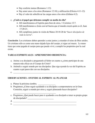 105
 Hay conforte mutuo (Romanos 1:12)
 Hay amor unos a los otros (Romanos 12:10) y edificación (Efesios 4:11-12)
 Hay el valor de sobrellevar las cargas unos a los otros (Gálatas 6:2).
c. ¿Cuál es el papel que debemos cumplir en medio de ella?
 Allí manifestamos al Espíritu para bien de otros, 1 Corintios 12:7.
 Allí manifestamos a Jesús con tal fuerza que el mundo creerá quién es él, Juan
17:20-21.
 Allí cumplimos juntos la visión de Mateo 28:18-20 de “hacer discípulos de
toda la tierra”.
Conclusión. Los cristianos deben aprender a estar juntos y extender el reino de Dios unidos.
Un cristiano sólo es como una mano dejada lejos del cuerpo, si sigue así muere. La mano
tiene que estar pegada al cuerpo para que pueda vivir y cumplir los propósitos por la cual
existe.
TAREAS ESPIRITUALES / APRENDIENDO OBEDIENCIA:
a. Anime a su discípulo a preguntarle al Señor en cuanto a ¿cómo participar de una
manera más eficaz en el Cuerpo de Cristo?
b. Anímele a seguir orando por sus discípulos. Que siga oyendo la voz del Espíritu en
cuanto a qué pasos dar con sus discípulos.
c. _____________________________________________________________
OBSERVACIONES - OYENDO AL ESPIRITU AL PLANEAR
a. Planee la próxima siembra. ________________
b. Pregúntese ¿Cómo seguir ayudando a su discípulo a comprometerse en la Gran
Comisión, seguir a orando por otros y seguir planeando hacer discípulos?
_______________________________________
c. Pregúntese ¿Qué puede hacer para ir ayudando a su discípulo a tener su propio grupo
de discipulado? ________________________
d. __________________________________________________________
e. __________________________________________________________
 