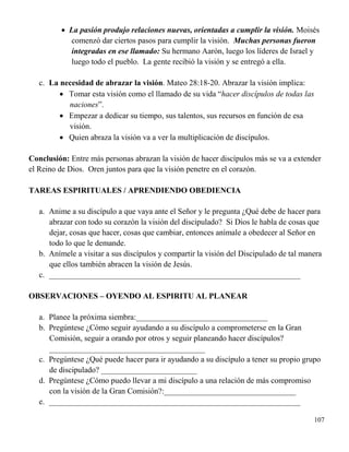 107
 La pasión produjo relaciones nuevas, orientadas a cumplir la visión. Moisés
comenzó dar ciertos pasos para cumplir la visión. Muchas personas fueron
integradas en ese llamado: Su hermano Aarón, luego los líderes de Israel y
luego todo el pueblo. La gente recibió la visión y se entregó a ella.
c. La necesidad de abrazar la visión. Mateo 28:18-20. Abrazar la visión implica:
 Tomar esta visión como el llamado de su vida “hacer discípulos de todas las
naciones”.
 Empezar a dedicar su tiempo, sus talentos, sus recursos en función de esa
visión.
 Quien abraza la visión va a ver la multiplicación de discípulos.
Conclusión: Entre más personas abrazan la visión de hacer discípulos más se va a extender
el Reino de Dios. Oren juntos para que la visión penetre en el corazón.
TAREAS ESPIRITUALES / APRENDIENDO OBEDIENCIA
a. Anime a su discípulo a que vaya ante el Señor y le pregunta ¿Qué debe de hacer para
abrazar con todo su corazón la visión del discipulado? Si Dios le habla de cosas que
dejar, cosas que hacer, cosas que cambiar, entonces anímale a obedecer al Señor en
todo lo que le demande.
b. Anímele a visitar a sus discípulos y compartir la visión del Discipulado de tal manera
que ellos también abracen la visión de Jesús.
c. _______________________________________________________________
OBSERVACIONES – OYENDO AL ESPIRITU AL PLANEAR
a. Planee la próxima siembra:_________________________________
b. Pregúntese ¿Cómo seguir ayudando a su discípulo a comprometerse en la Gran
Comisión, seguir a orando por otros y seguir planeando hacer discípulos?
_______________________________________
c. Pregúntese ¿Qué puede hacer para ir ayudando a su discípulo a tener su propio grupo
de discipulado? ________________________
d. Pregúntese ¿Cómo puedo llevar a mi discípulo a una relación de más compromiso
con la visión de la Gran Comisión?:_________________________________
e. _______________________________________________________________
 