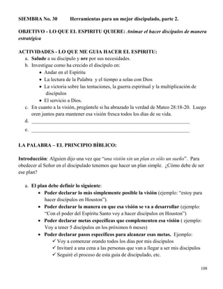 108
SIEMBRA No. 30 Herramientas para un mejor discipulado, parte 2.
OBJETIVO - LO QUE EL ESPIRITU QUIERE: Animar el hacer discípulos de manera
estratégica
ACTIVIDADES - LO QUE ME GUIA HACER EL ESPIRITU:
a. Salude a su discípulo y ore por sus necesidades.
b. Investigue como ha crecido el discípulo en:
 Andar en el Espíritu
 La lectura de la Palabra y el tiempo a solas con Dios
 La victoria sobre las tentaciones, la guerra espiritual y la multiplicación de
discípulos
 El servicio a Dios.
c. En cuanto a la visión, pregúntele si ha abrazado la verdad de Mateo 28:18-20. Luego
oren juntos para mantener esa visión fresca todos los días de su vida.
d. ______________________________________________________________
e. ______________________________________________________________
LA PALABRA – EL PRINCIPIO BÍBLICO:
Introducción: Alguien dijo una vez que “una visión sin un plan es sólo un sueño”. Para
obedecer al Señor en el discipulado tenemos que hacer un plan simple. ¿Cómo debe de ser
ese plan?
a. El plan debe definir lo siguiente:
 Poder declarar lo más simplemente posible la visión (ejemplo: “estoy para
hacer discípulos en Houston”).
 Poder declarar la manera en que esa visión se va a desarrollar (ejemplo:
“Con el poder del Espíritu Santo voy a hacer discípulos en Houston”)
 Poder declarar metas específicas que complementen esa visión ( ejemplo:
Voy a tener 5 discípulos en los próximos 6 meses)
 Poder declarar pasos específicos para alcanzar esas metas. Ejemplo:
 Voy a comenzar orando todos los días por mis discípulos
 Invitaré a una cena a las personas que van a llegar a ser mis discípulos
 Seguiré el proceso de esta guía de discipulado, etc.
 