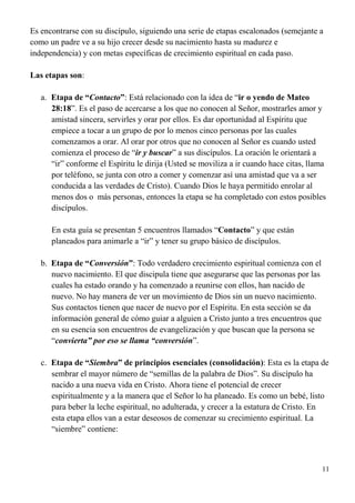 11
Es encontrarse con su discípulo, siguiendo una serie de etapas escalonados (semejante a
como un padre ve a su hijo crecer desde su nacimiento hasta su madurez e
independencia) y con metas específicas de crecimiento espiritual en cada paso.
Las etapas son:
a. Etapa de “Contacto”: Está relacionado con la idea de “ir o yendo de Mateo
28:18”. Es el paso de acercarse a los que no conocen al Señor, mostrarles amor y
amistad sincera, servirles y orar por ellos. Es dar oportunidad al Espíritu que
empiece a tocar a un grupo de por lo menos cinco personas por las cuales
comenzamos a orar. Al orar por otros que no conocen al Señor es cuando usted
comienza el proceso de “ir y buscar” a sus discípulos. La oración le orientará a
“ir” conforme el Espíritu le dirija (Usted se moviliza a ir cuando hace citas, llama
por teléfono, se junta con otro a comer y comenzar así una amistad que va a ser
conducida a las verdades de Cristo). Cuando Dios le haya permitido enrolar al
menos dos o más personas, entonces la etapa se ha completado con estos posibles
discípulos.
En esta guía se presentan 5 encuentros llamados “Contacto” y que están
planeados para animarle a “ir” y tener su grupo básico de discípulos.
b. Etapa de “Conversión”: Todo verdadero crecimiento espiritual comienza con el
nuevo nacimiento. El que discipula tiene que asegurarse que las personas por las
cuales ha estado orando y ha comenzado a reunirse con ellos, han nacido de
nuevo. No hay manera de ver un movimiento de Dios sin un nuevo nacimiento.
Sus contactos tienen que nacer de nuevo por el Espíritu. En esta sección se da
información general de cómo guiar a alguien a Cristo junto a tres encuentros que
en su esencia son encuentros de evangelización y que buscan que la persona se
“convierta” por eso se llama “conversión”.
c. Etapa de “Siembra” de principios esenciales (consolidación): Esta es la etapa de
sembrar el mayor número de “semillas de la palabra de Dios”. Su discípulo ha
nacido a una nueva vida en Cristo. Ahora tiene el potencial de crecer
espiritualmente y a la manera que el Señor lo ha planeado. Es como un bebé, listo
para beber la leche espiritual, no adulterada, y crecer a la estatura de Cristo. En
esta etapa ellos van a estar deseosos de comenzar su crecimiento espiritual. La
“siembre” contiene:
 