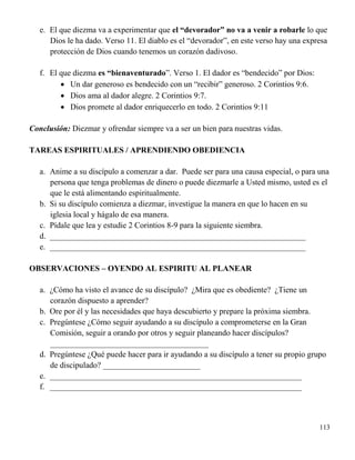 113
e. El que diezma va a experimentar que el “devorador” no va a venir a robarle lo que
Dios le ha dado. Verso 11. El diablo es el “devorador”, en este verso hay una expresa
protección de Dios cuando tenemos un corazón dadivoso.
f. El que diezma es “bienaventurado”. Verso 1. El dador es “bendecido” por Dios:
 Un dar generoso es bendecido con un “recibir” generoso. 2 Corintios 9:6.
 Dios ama al dador alegre. 2 Corintios 9:7.
 Dios promete al dador enriquecerlo en todo. 2 Corintios 9:11
Conclusión: Diezmar y ofrendar siempre va a ser un bien para nuestras vidas.
TAREAS ESPIRITUALES / APRENDIENDO OBEDIENCIA
a. Anime a su discípulo a comenzar a dar. Puede ser para una causa especial, o para una
persona que tenga problemas de dinero o puede diezmarle a Usted mismo, usted es el
que le está alimentando espiritualmente.
b. Si su discípulo comienza a diezmar, investigue la manera en que lo hacen en su
iglesia local y hágalo de esa manera.
c. Pídale que lea y estudie 2 Corintios 8-9 para la siguiente siembra.
d. _______________________________________________________________
e. _______________________________________________________________
OBSERVACIONES – OYENDO AL ESPIRITU AL PLANEAR
a. ¿Cómo ha visto el avance de su discípulo? ¿Mira que es obediente? ¿Tiene un
corazón dispuesto a aprender?
b. Ore por él y las necesidades que haya descubierto y prepare la próxima siembra.
c. Pregúntese ¿Cómo seguir ayudando a su discípulo a comprometerse en la Gran
Comisión, seguir a orando por otros y seguir planeando hacer discípulos?
_______________________________________
d. Pregúntese ¿Qué puede hacer para ir ayudando a su discípulo a tener su propio grupo
de discipulado? ________________________
e. ______________________________________________________________
f. ______________________________________________________________
 