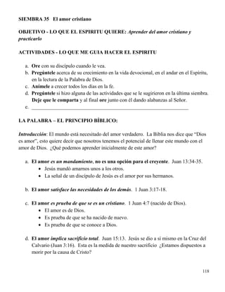 118
SIEMBRA 35 El amor cristiano
OBJETIVO - LO QUE EL ESPIRITU QUIERE: Aprender del amor cristiano y
practicarlo
ACTIVIDADES - LO QUE ME GUIA HACER EL ESPIRITU
a. Ore con su discípulo cuando le vea.
b. Pregúntele acerca de su crecimiento en la vida devocional, en el andar en el Espíritu,
en la lectura de la Palabra de Dios.
c. Anímele a crecer todos los días en la fe.
d. Pregúntele si hizo alguna de las actividades que se le sugirieron en la última siembra.
Deje que le comparta y al final ore junto con él dando alabanzas al Señor.
e. _____________________________________________________________
LA PALABRA – EL PRINCIPIO BÍBLICO:
Introducción: El mundo está necesitado del amor verdadero. La Biblia nos dice que “Dios
es amor”, esto quiere decir que nosotros tenemos el potencial de llenar este mundo con el
amor de Dios. ¿Qué podemos aprender inicialmente de este amor?
a. El amor es un mandamiento, no es una opción para el creyente. Juan 13:34-35.
 Jesús mandó amarnos unos a los otros.
 La señal de un discípulo de Jesús es el amor por sus hermanos.
b. El amor satisface las necesidades de los demás. 1 Juan 3:17-18.
c. El amor es prueba de que se es un cristiano. 1 Juan 4:7 (nacido de Dios).
 El amor es de Dios.
 Es prueba de que se ha nacido de nuevo.
 Es prueba de que se conoce a Dios.
d. El amor implica sacrificio total. Juan 15:13. Jesús se dio a sí mismo en la Cruz del
Calvario (Juan 3:16). Esta es la medida de nuestro sacrificio ¿Estamos dispuestos a
morir por la causa de Cristo?
 