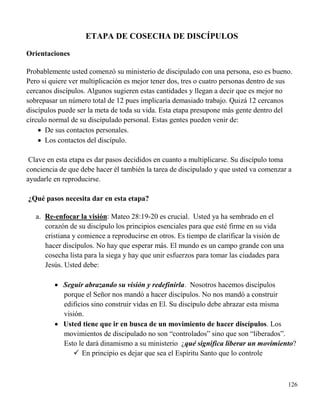 126
ETAPA DE COSECHA DE DISCÍPULOS
Orientaciones
Probablemente usted comenzó su ministerio de discipulado con una persona, eso es bueno.
Pero si quiere ver multiplicación es mejor tener dos, tres o cuatro personas dentro de sus
cercanos discípulos. Algunos sugieren estas cantidades y llegan a decir que es mejor no
sobrepasar un número total de 12 pues implicaría demasiado trabajo. Quizá 12 cercanos
discípulos puede ser la meta de toda su vida. Esta etapa presupone más gente dentro del
círculo normal de su discipulado personal. Estas gentes pueden venir de:
 De sus contactos personales.
 Los contactos del discípulo.
Clave en esta etapa es dar pasos decididos en cuanto a multiplicarse. Su discípulo toma
conciencia de que debe hacer él también la tarea de discipulado y que usted va comenzar a
ayudarle en reproducirse.
¿Qué pasos necesita dar en esta etapa?
a. Re-enfocar la visión: Mateo 28:19-20 es crucial. Usted ya ha sembrado en el
corazón de su discípulo los principios esenciales para que esté firme en su vida
cristiana y comience a reproducirse en otros. Es tiempo de clarificar la visión de
hacer discípulos. No hay que esperar más. El mundo es un campo grande con una
cosecha lista para la siega y hay que unir esfuerzos para tomar las ciudades para
Jesús. Usted debe:
 Seguir abrazando su visión y redefinirla. Nosotros hacemos discípulos
porque el Señor nos mandó a hacer discípulos. No nos mandó a construir
edificios sino construir vidas en El. Su discípulo debe abrazar esta misma
visión.
 Usted tiene que ir en busca de un movimiento de hacer discípulos. Los
movimientos de discipulado no son “controlados” sino que son “liberados”.
Esto le dará dinamismo a su ministerio ¿qué significa liberar un movimiento?
 En principio es dejar que sea el Espíritu Santo que lo controle
 