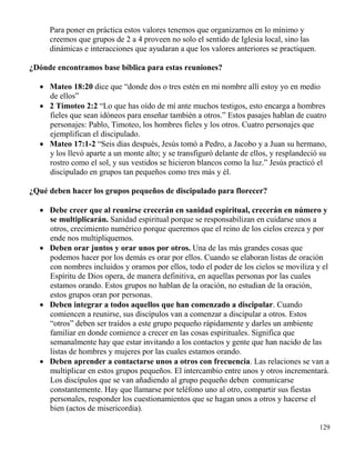129
Para poner en práctica estos valores tenemos que organizarnos en lo mínimo y
creemos que grupos de 2 a 4 proveen no solo el sentido de Iglesia local, sino las
dinámicas e interacciones que ayudaran a que los valores anteriores se practiquen.
¿Dónde encontramos base bíblica para estas reuniones?
 Mateo 18:20 dice que “donde dos o tres estén en mi nombre allí estoy yo en medio
de ellos”
 2 Timoteo 2:2 “Lo que has oído de mí ante muchos testigos, esto encarga a hombres
fieles que sean idóneos para enseñar también a otros.” Estos pasajes hablan de cuatro
personajes: Pablo, Timoteo, los hombres fieles y los otros. Cuatro personajes que
ejemplifican el discipulado.
 Mateo 17:1-2 “Seis días después, Jesús tomó a Pedro, a Jacobo y a Juan su hermano,
y los llevó aparte a un monte alto; y se transfiguró delante de ellos, y resplandeció su
rostro como el sol, y sus vestidos se hicieron blancos como la luz.” Jesús practicó el
discipulado en grupos tan pequeños como tres más y él.
¿Qué deben hacer los grupos pequeños de discipulado para florecer?
 Debe creer que al reunirse crecerán en sanidad espiritual, crecerán en número y
se multiplicarán. Sanidad espiritual porque se responsabilizan en cuidarse unos a
otros, crecimiento numérico porque queremos que el reino de los cielos crezca y por
ende nos multipliquemos.
 Deben orar juntos y orar unos por otros. Una de las más grandes cosas que
podemos hacer por los demás es orar por ellos. Cuando se elaboran listas de oración
con nombres incluidos y oramos por ellos, todo el poder de los cielos se moviliza y el
Espíritu de Dios opera, de manera definitiva, en aquellas personas por las cuales
estamos orando. Estos grupos no hablan de la oración, no estudian de la oración,
estos grupos oran por personas.
 Deben integrar a todos aquellos que han comenzado a discipular. Cuando
comiencen a reunirse, sus discípulos van a comenzar a discipular a otros. Estos
“otros” deben ser traídos a este grupo pequeño rápidamente y darles un ambiente
familiar en donde comience a crecer en las cosas espirituales. Significa que
semanalmente hay que estar invitando a los contactos y gente que han nacido de las
listas de hombres y mujeres por las cuales estamos orando.
 Deben aprender a contactarse unos a otros con frecuencia. Las relaciones se van a
multiplicar en estos grupos pequeños. El intercambio entre unos y otros incrementará.
Los discípulos que se van añadiendo al grupo pequeño deben comunicarse
constantemente. Hay que llamarse por teléfono uno al otro, compartir sus fiestas
personales, responder los cuestionamientos que se hagan unos a otros y hacerse el
bien (actos de misericordia).
 