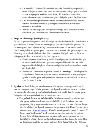 13
 La “cosecha” contiene 20 reuniones modelo. Cuando haya aprendido
cómo trabajarlas, usted va a tener un concepto de trabajo que le ayudará
a crear sus propios modelos en el futuro. El propósito esencial es
mostrarle cómo tener reuniones de grupo dirigidas por el Espíritu Santo.
 Las 20 reuniones pueden convertirse en 40 reuniones si usted en una
semana enseña el contenido y en la próxima semana practican el
contenido aprendido.
 Al final de esta etapa, sus discípulos deben ya estar formando a otros
discípulos que comenzarán a formar otros discípulos.
e. Etapa de “Liderazgo”(multiplicarse):
En esta etapa usted empodera en el liderazgo a su discípulo más fiel, animándole a
que comience él solo a liderar su propio grupo (su cosecha) de discipulado. Es
como un padre, que deja que su hijo tomar en sus manos el destino de su vida.
Usted no dejará de ser padre, pero comenzará otra etapa de discipulado, quizá más
distante y no un discipulado de día a día, como si su discípulo todavía fuese un
niño pequeño. Las características de ésta etapa son:
 Es una etapa de empoderar y enviar. Usted prepara a su discípulo a que
se suelte en el ministerio o que tome responsabilidades fuertes en la
organización de la iglesia o las nuevas iglesias locales formadas a través
del discipulado.
 Se ofrecen 12 encuentros que son llamados “liderazgo”. Esto le permite
a usted como formador, tener un tiempo aproximado de tres meses para
ayudar a su discípulo a desprenderse y comenzar a reproducir en otros la
vida de Jesús él solo.
f. Ayudas: Al final de la guía usted encontrará 14 ayudas extras que usted puede
usar en cualquier etapa del discipulado. Usted puede usarlas de manera creativa
para estimular el avance y profundidad del conocimiento bíblico de su discípulo.
Esta guía está acompañada de dos herramientas más:
 Una guía de lectura de toda la biblia. Esta herramienta le ayudará a sus
discípulos a observar detenidamente la biblia (está dotada de muchas
preguntas y juegos que esencialmente se contestan con solo observar lo que
dice la biblia). Usted puede accesar a los primeros siete libros de esta guía a
esta website: www.mcusa.org. Cuando haya ingresado vaya a “resources”,
luego vaya “en Español” y allí encontrará esta herramienta. La guía de
lectura de la biblia está adaptada para que todo nuevo creyente lea con
facilidad la biblia y luego pueda dialogar con usted de lo que ha leído. Hoy
en día existen también versiones audibles de la Reina Valera de 1960, que
 