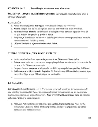 135
COSECHA No. 2 Reunidos para animarse unos a los otros
OBJETIVO - LO QUE EL ESPIRITU QUIERE: Que experimenten el ánimo unos a
otros en el Espíritu
COMUNIÓN
a. Antes de comer juntos, bendiga a todos los asistentes a su “cosecha”
b. Anime a algún otro de sus discípulos a que de una bendición a los presentes.
c. Mientras comen anime a sus invitados a dialogar acerca de todas aquellas cosas en
las que puedan dar gracias y gloria al Señor.
d. Pregunte ¿Cómo les fue en las cosas del discipulado que se comprometieron hacer la
semana anterior? Felicite y anime.
e. Al final invíteles a esperar un rato en el Señor.
f. __________________________________________________________________
TIEMPO DE ESPERA: ¡VEN SANTO ESPÍRITU!
a. Invite a sus huéspedes a esperar la presencia de Dios en medio de todos.
b. Anime a que cada uno exprese con sus propias palabras, su anhelo de experimentar la
presencia de Dios en ese momento.
c. Después de orar pregunte si alguien ha recibido alguna palabra específica del Señor.
d. Esté atento a la dirección del Espíritu. Si descubre que él les está dirigiendo a algo
específico: Siga lo que Él les indique sin vacilación.
e. __________________________________________________________________
LA PALABRA
Introducción: Lean Romanos 15:14 “Pero estoy seguro de vosotros, hermanos míos, de
que vosotros mismos estáis llenos de bondad, llenos de conocimiento, de tal manera que
podéis amonestaros los unos a los otros”. Todo creyente está capacitado para amonestar/
exhortar / animar a sus hermanos
a. Primero: Pablo estaba convencido de esta verdad, literalmente dice “más me he
convencido”. No sólo por su propia experiencia sino por la experiencia de tantos
hermanos que había conocido.
 