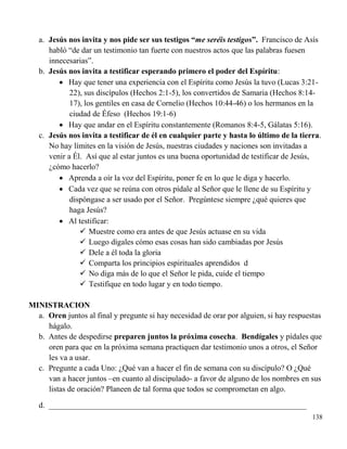 138
a. Jesús nos invita y nos pide ser sus testigos “me seréis testigos”. Francisco de Asís
habló “de dar un testimonio tan fuerte con nuestros actos que las palabras fuesen
innecesarias”.
b. Jesús nos invita a testificar esperando primero el poder del Espíritu:
 Hay que tener una experiencia con el Espíritu como Jesús la tuvo (Lucas 3:21-
22), sus discípulos (Hechos 2:1-5), los convertidos de Samaria (Hechos 8:14-
17), los gentiles en casa de Cornelio (Hechos 10:44-46) o los hermanos en la
ciudad de Éfeso (Hechos 19:1-6)
 Hay que andar en el Espíritu constantemente (Romanos 8:4-5, Gálatas 5:16).
c. Jesús nos invita a testificar de él en cualquier parte y hasta lo último de la tierra.
No hay límites en la visión de Jesús, nuestras ciudades y naciones son invitadas a
venir a Él. Así que al estar juntos es una buena oportunidad de testificar de Jesús,
¿cómo hacerlo?
 Aprenda a oír la voz del Espíritu, poner fe en lo que le diga y hacerlo.
 Cada vez que se reúna con otros pídale al Señor que le llene de su Espíritu y
dispóngase a ser usado por el Señor. Pregúntese siempre ¿qué quieres que
haga Jesús?
 Al testificar:
 Muestre como era antes de que Jesús actuase en su vida
 Luego dígales cómo esas cosas han sido cambiadas por Jesús
 Dele a él toda la gloria
 Comparta los principios espirituales aprendidos d
 No diga más de lo que el Señor le pida, cuide el tiempo
 Testifique en todo lugar y en todo tiempo.
MINISTRACION
a. Oren juntos al final y pregunte si hay necesidad de orar por alguien, si hay respuestas
hágalo.
b. Antes de despedirse preparen juntos la próxima cosecha. Bendígales y pídales que
oren para que en la próxima semana practiquen dar testimonio unos a otros, el Señor
les va a usar.
c. Pregunte a cada Uno: ¿Qué van a hacer el fin de semana con su discípulo? O ¿Qué
van a hacer juntos –en cuanto al discipulado- a favor de alguno de los nombres en sus
listas de oración? Planeen de tal forma que todos se comprometan en algo.
d. _________________________________________________________________
 