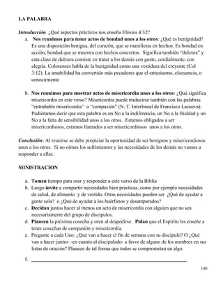140
LA PALABRA
Introducción ¿Qué aspectos prácticos nos enseña Efesios 4:32?
a. Nos reunimos para tener actos de bondad unos a los otros: ¿Qué es benignidad?
Es una disposición benigna, del corazón, que se manifiesta en hechos. Es bondad en
acción, bondad que se muestra con hechos concretos. Significa también “dulzura” y
esta clase de dulzura consiste en tratar a los demás con gusto, cordialmente, con
alegría. Colosenses habla de la benignidad como una vestidura del creyente (Col
3:12). La amabilidad ha convertido más pecadores que el entusiasmo, elocuencia, o
conocimiento
b. Nos reunimos para mostrar actos de misericordia unos a los otros: ¿Qué significa
misericordia en este verso? Misericordia puede traducirse también con las palabras
“entrañable misericordia” o “compasión” (N. T. Interlineal de Francisco Lacueva).
Pudiéramos decir que esta palabra es un No a la indiferencia, un No a la frialdad y un
No a la falta de sensibilidad unos a los otros. Estamos obligados a ser
misericordiosos, estamos llamados a ser misericordiosos unos a los otros.
Conclusión: Al reunirse se debe propiciar la oportunidad de ser benignos y misericordiosos
unos a los otros. Si no oímos los sufrimientos y las necesidades de los demás no vamos a
responder a ellas.
MINISTRACION
a. Tomen tiempo para orar y responder a este verso de la Biblia
b. Luego invite a compartir necesidades bien prácticas, como por ejemplo necesidades
de salud, de alimento y de vestido. Otras necesidades pueden ser ¿Qué de ayudar a
gente sola? o ¿Qué de ayudar a los huérfanos y desamparados?
c. Decidan juntos hacer al menos un acto de misericordia con alguien que no sea
necesariamente del grupo de discípulos.
d. Planeen la próxima cosecha y oren al despedirse. Pidan que el Espíritu les enseñe a
tener cosechas de compasión y misericordia.
e. Pregunte a cada Uno: ¿Qué van a hacer el fin de semana con su discípulo? O ¿Qué
van a hacer juntos –en cuanto al discipulado- a favor de alguno de los nombres en sus
listas de oración? Planeen de tal forma que todos se comprometan en algo.
f. _____________________________________________________________
 