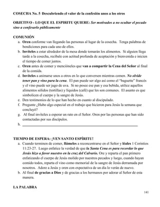 141
COSECHA No. 5 Descubriendo el valor de la confesión unos a los otros
OBJETIVO - LO QUE EL ESPIRITU QUIERE: Ser motivados a no ocultar el pecado
sino a confesarlo públicamente
COMUNIÓN
a. Oren conforme van llegando las personas al lugar de la cosecha. Tenga palabras de
bendiciones para cada uno de ellos.
b. Invíteles a estar alrededor de la mesa donde tomarán los alimentos. Si alguien llega
tarde a la cosecha, recíbale con actitud profunda de aceptación y bienvenida e inicien
el tiempo de comer juntos.
c. Oren antes de comer y mencióneles que van a compartir la Cena del Señor al final
de la comida.
d. Invíteles a animarse unos a otros en lo que conversen mientras comen. No olvide
tener pan y vino para la cena. El pan puede ser algo así como el “baguette” francés
y el vino puede ser jugo de uva. Si no posee ese pan y esa bebida, utilice aquellos
alimentos sólidos (tortillas) y líquidos (café) que les son comunes. El asunto es que
simbolicen el cuerpo y la sangre de Jesús.
e. Den testimonios de lo que han hecho en cuanto al discipulado.
f. Pregunte ¿Hubo algo especial en el trabajo que hicieron para Jesús la semana que
concluyó?
g. Al final invíteles a esperar un rato en el Señor. Oren por las personas que han sido
contactadas por sus discípulos.
h. _______________________________________________________________
TIEMPO DE ESPERA: ¡VEN SANTO ESPÍRITU!
a. Cuando terminen de comer, llámeles a reconcentrarse en el Señor y léales 1 Corintios
11:23-27. Luego enfatice la verdad de que la Santa Cena es para recordar lo que
Jesús hizo a favor nuestro en la cruz del Calvario. Ore y reparta el pan primero
enfatizando el cuerpo de Jesús molido por nuestros pecados y luego, cuando hayan
comido todos, reparta el vino como memorial de la sangre de Jesús derramada por
nosotros. Adore a Jesús y oren con expectativa de un día lo verán de nuevo.
b. Al final de gracias a Dios y de gracias a los hermanos por adorar al Señor de esta
manera.
LA PALABRA
 