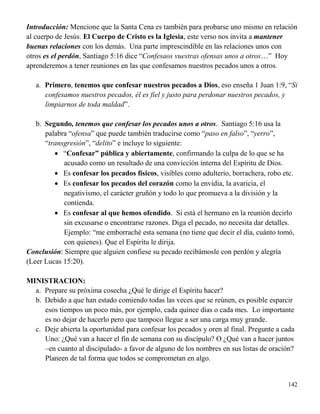 142
Introducción: Mencione que la Santa Cena es también para probarse uno mismo en relación
al cuerpo de Jesús. El Cuerpo de Cristo es la Iglesia, este verso nos invita a mantener
buenas relaciones con los demás. Una parte imprescindible en las relaciones unos con
otros es el perdón, Santiago 5:16 dice “Confesaos vuestras ofensas unos a otros…” Hoy
aprenderemos a tener reuniones en las que confesamos nuestros pecados unos a otros.
a. Primero, tenemos que confesar nuestros pecados a Dios, eso enseña 1 Juan 1:9, “Si
confesamos nuestros pecados, él es fiel y justo para perdonar nuestros pecados, y
limpiarnos de toda maldad”.
b. Segundo, tenemos que confesar los pecados unos a otros. Santiago 5:16 usa la
palabra “ofensa” que puede también traducirse como “paso en falso”, “yerro”,
“transgresión”, “delito” e incluye lo siguiente:
 “Confesar” pública y abiertamente, confirmando la culpa de lo que se ha
acusado como un resultado de una convicción interna del Espíritu de Dios.
 Es confesar los pecados físicos, visibles como adulterio, borrachera, robo etc.
 Es confesar los pecados del corazón como la envidia, la avaricia, el
negativismo, el carácter gruñón y todo lo que promueva a la división y la
contienda.
 Es confesar al que hemos ofendido. Si está el hermano en la reunión decirlo
sin excusarse o encontrarse razones. Diga el pecado, no necesita dar detalles.
Ejemplo: “me emborraché esta semana (no tiene que decir el día, cuánto tomó,
con quienes). Que el Espíritu le dirija.
Conclusión: Siempre que alguien confiese su pecado recibámosle con perdón y alegría
(Leer Lucas 15:20).
MINISTRACION:
a. Prepare su próxima cosecha ¿Qué le dirige el Espíritu hacer?
b. Debido a que han estado comiendo todas las veces que se reúnen, es posible esparcir
esos tiempos un poco más, por ejemplo, cada quince días o cada mes. Lo importante
es no dejar de hacerlo pero que tampoco llegue a ser una carga muy grande.
c. Deje abierta la oportunidad para confesar los pecados y oren al final. Pregunte a cada
Uno: ¿Qué van a hacer el fin de semana con su discípulo? O ¿Qué van a hacer juntos
–en cuanto al discipulado- a favor de alguno de los nombres en sus listas de oración?
Planeen de tal forma que todos se comprometan en algo.
 