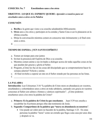 146
COSECHA No. 7 Enseñándoos unos a los otros
OBJETIVO - LO QUE EL ESPIRITU QUIERE: Aprender a reunirse para ser
enseñados unos a otros en la Palabra
COMUNIÓN
a. Reciba a la gente que viene a su cosecha saludándoles bíblicamente.
b. Oren unos a los otros y participen en la comida y Santa Cena si así lo planearon en la
última cosecha.
c. Dirija la conversación mientras comen en conocerse más íntimamente y al final oren
unos a otros.
d. _______________________________________________________________
TIEMPO DE ESPERA: ¡VEN SANTO ESPÍRITU!
a. Tomen un tiempo para orar juntos
b. Inviten la presencia del Espíritu de Dios a su cosecha.
c. Mientras comen anime a sus invitados a dialogar acerca de todas aquellas cosas en las
que puedan dar gracias y gloria al Señor.
d. Pregunte ¿Cómo les fue en las cosas del discipulado que se comprometieron hacer la
semana anterior? Felicite y anime.
e. Al final invíteles a esperar un rato en el Señor orando por las personas en las listas.
f. __________________________________________________________
LA PALABRA
Introducción: Lea Colosenses 3:16 “La palabra de Cristo more en abundancia en vosotros,
enseñándoos y exhortándoos unos a otros en toda sabiduría, cantando con gracia en vuestros
corazones al Señor con salmos e himnos y cánticos espirituales”. ¿Cómo podemos
enseñarnos unos a los otros la palabra de Cristo?
a. Primero: Es la palabra de Cristo la que enseñamos. Juan 5:39 nos enseña a
escudriñar las Escrituras porque ellas dan testimonio de Jesús.
b. Segundo: Compartimos de la palabra que “mora en abundancia en nosotros”.
 Uno puede ser oidor pero no hacedor de la palabra, Santiago 1:23. En estas
personas la palabra “mora” como un extraño que llega a una casa por unos días
y después se va.
 