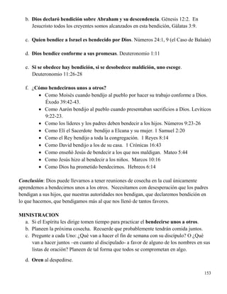 153
b. Dios declaró bendición sobre Abraham y su descendencia. Génesis 12:2. En
Jesucristo todos los creyentes somos alcanzados en esta bendición, Gálatas 3:9.
c. Quien bendice a Israel es bendecido por Dios. Números 24:1, 9 (el Caso de Balaán)
d. Dios bendice conforme a sus promesas. Deuteronomio 1:11
e. Si se obedece hay bendición, si se desobedece maldición, uno escoge.
Deuteronomio 11:26-28
f. ¿Cómo bendecirnos unos a otros?
 Como Moisés cuando bendijo al pueblo por hacer su trabajo conforme a Dios.
Éxodo 39:42-43.
 Como Aarón bendijo al pueblo cuando presentaban sacrificios a Dios. Levíticos
9:22-23.
 Como los líderes y los padres deben bendecir a los hijos. Números 9:23-26
 Como Elí el Sacerdote bendijo a Elcana y su mujer. 1 Samuel 2:20
 Como el Rey bendijo a toda la congregación. 1 Reyes 8:14
 Como David bendijo a los de su casa. 1 Crónicas 16:43
 Como enseñó Jesús de bendecir a los que nos maldigan. Mateo 5:44
 Como Jesús hizo al bendecir a los niños. Marcos 10:16
 Como Dios ha prometido bendecirnos. Hebreos 6:14
Conclusión: Dios puede llevarnos a tener reuniones de cosecha en la cual únicamente
aprendemos a bendecirnos unos a los otros. Necesitamos con desesperación que los padres
bendigan a sus hijos, que nuestras autoridades nos bendigan, que declaremos bendición en
lo que hacemos, que bendigamos más al que nos llenó de tantos favores.
MINISTRACION
a. Si el Espíritu les dirige tomen tiempo para practicar el bendecirse unos a otros.
b. Planeen la próxima cosecha. Recuerde que probablemente tendrán comida juntos.
c. Pregunte a cada Uno: ¿Qué van a hacer el fin de semana con su discípulo? O ¿Qué
van a hacer juntos –en cuanto al discipulado- a favor de alguno de los nombres en sus
listas de oración? Planeen de tal forma que todos se comprometan en algo.
d. Oren al despedirse.
 