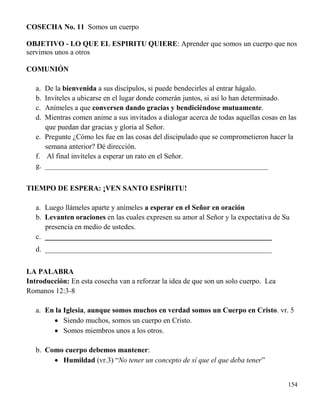 154
COSECHA No. 11 Somos un cuerpo
OBJETIVO - LO QUE EL ESPIRITU QUIERE: Aprender que somos un cuerpo que nos
servimos unos a otros
COMUNIÓN
a. De la bienvenida a sus discípulos, si puede bendecirles al entrar hágalo.
b. Invíteles a ubicarse en el lugar donde comerán juntos, si así lo han determinado.
c. Anímeles a que conversen dando gracias y bendiciéndose mutuamente.
d. Mientras comen anime a sus invitados a dialogar acerca de todas aquellas cosas en las
que puedan dar gracias y gloria al Señor.
e. Pregunte ¿Cómo les fue en las cosas del discipulado que se comprometieron hacer la
semana anterior? Dé dirección.
f. Al final invíteles a esperar un rato en el Señor.
g. _____________________________________________________________
TIEMPO DE ESPERA: ¡VEN SANTO ESPÍRITU!
a. Luego llámeles aparte y anímeles a esperar en el Señor en oración
b. Levanten oraciones en las cuales expresen su amor al Señor y la expectativa de Su
presencia en medio de ustedes.
c. ______________________________________________________________
d. ______________________________________________________________
LA PALABRA
Introducción: En esta cosecha van a reforzar la idea de que son un solo cuerpo. Lea
Romanos 12:3-8
a. En la Iglesia, aunque somos muchos en verdad somos un Cuerpo en Cristo. vr. 5
 Siendo muchos, somos un cuerpo en Cristo.
 Somos miembros unos a los otros.
b. Como cuerpo debemos mantener:
 Humildad (vr.3) “No tener un concepto de sí que el que deba tener”
 