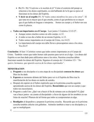 155
 Fe (Vr. 3b) “Conforme a la medida de fe” Como el contexto del pasaje se
relacione a los dones espirituales, se está hablando de la fe que se ejerce al
funcionar en los dones del Espíritu.
 Y decir no al orgullo (Vr. 5) “todos somos miembros los unos a los otros”. El
que sana no es mayor que el que enseña, como el que profetiza no es mayor
que el que habla en lenguas o interpreta. Somos un cuerpo y el Señor nos usa
como le plazca.
c. Todos son importantes en el Cuerpo. Leer juntos 1 Corintios 12:12-27 .
 Aunque somos muchos somos un sólo cuerpo, vr.12.
 A todos se nos dio a beber de un mismo Espíritu, vr.13.
 Todos somos importantes en el cuerpo de Cristo, vrs.14-23.
 La importancia del cuerpo nos debe llevar a preocuparnos unos a los otros.
Vrs.24-27
Conclusión: Al leer 1 Corintios vemos que todos somos importantes en el Cuerpo de
Cristo. También vemos que todos hemos sido puestos para servir en el algo. Los dones del
Espíritu se nos han dado para edificarnos unos a los otros. Nuestras cosechas deben
funcionar usando los dones del Espíritu. Sigamos el consejo de 1 Corintios 12:1 “No
quiero, hermanos, que ignoréis acerca de los dones espirituales”.
MINISTRACION
a. Pregunte a sus discípulos si a esta etapa de su discipulado conocen los dones que
Dios les ha dado.
b. Esperen un momento delante del Señor para ver si el Espíritu de Dios trae la
manifestación de los dones en medio de ustedes.
c. Después de esperar en el Señor expréseles que en la próxima cosecha seguirán
aprendiendo acerca de los dones del Espíritu. Recuérdales que son un cuerpo y que
todos nos necesitamos.
d. Pregunte a cada Uno: ¿Qué van a hacer el fin de semana con su discípulo? O ¿Qué
van a hacer juntos –en cuanto al discipulado- a favor de alguno de los nombres en sus
listas de oración? Planeen de tal forma que todos se comprometan en algo.
e. Bendígales al despedirse y preparen la próxima cosecha. Recuerde que en la próxima
cosecha tendrán cafecito con galletitas. Anímeles también a traer a sus discípulos y a
que se multipliquen.
f. _________________________________________________________________
 