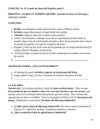 159
COSECHA No. 13 Usando los dones del Espíritu, parte 2
OBJETIVO - LO QUE EL ESPIRITU QUIERE: Aprender los dones de liderazgo y
comenzar a usarlos
COMUNIÓN
a. Reciba a sus discípulos siendo afectuoso tal y como la Biblia lo enseña.
b. Invíteles a pasar directamente al lugar donde van a comer.
c. Anímeles a platicar acerca de los dones motivacionales.
d. Anime a sus discípulos a dialogar acerca de las experiencias que han tenido en
cuando a hacer actos de misericordia, escuchar a otros, hacer preguntas para conocer
el corazón de aquellos a los que les comparten de Jesús.
e. Pregunte ¿Cómo les fue en las cosas del discipulado que se comprometieron hacer la
semana anterior? Bendiga y dé dirección.
f. Al final invíteles a esperar un rato en el Señor orando por los nombres en sus listas
de oración.
g. _________________________________________________________________
TIEMPO DE ESPERA: ¡VEN SANTO ESPÍRITU!
a. Al terminar de comer, invíteles a esperar en la presencia del Señor.
b. Luego reparta el pan y el vino y terminen con acciones de gracias al Señor
c. _________________________________________________________________
LA PALABRA
Introducción: En la última cosecha se vieron los dones motivacionales. Ellos son esa
fuerza primaria que nos impulsa a hacer las cosas que hacemos y que nos gustan y que
muchas veces no es la misma motivación primaria que otros tienen. Hoy veremos una
segunda lista de dones en la Biblia. Estos se encuentran en Efesios 4:8-14, lean juntos este
pasaje. Llamaremos a estos dones “los dones del liderazgo ministerial”.
a. ¿Cuáles son los dones de liderazgo ministerial? Son cinco y están enumerados en
Efesios 4:11: Apóstoles, profetas, evangelistas, pastores y maestros.
b. ¿Qué caracteriza el don de apóstol para el ministerio?
 