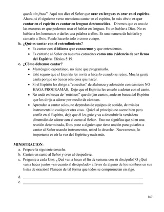 167
queda sin fruto” Aquí nos dice el Señor que orar en lenguas es orar en el espíritu.
Ahora, si el siguiente verso menciona cantar en el espíritu, lo más obvio es que
cantar en el espíritu es cantar en lenguas desconocidas. Diremos que es una de
las maneras en que podemos usar el hablar en lenguas. Es un hablar a Dios. No es
hablar a los hermanos o darles una palabra a ellos. Es una manera de hablarle y
cantarle a Dios. Puede hacerlo sólo o como cuerpo.
b. ¿Qué es cantar con el entendimiento?
 Es cantar con el idioma que conocemos y que entendemos.
 Es cantarle al Señor en nuestros corazones como una evidencia de ser llenos
del Espíritu. Efesios 5:19
c. ¿Cómo debemos cantar?
 Manténgalo espontáneo, no tiene que programarlo.
 Esté seguro que el Espíritu les invita a hacerlo cuando se reúne. Mucha gente
canta porque no tienen otra cosa que hacer.
 Si el Espíritu les dirige a “cosechas” de alabanza y adoración con cánticos NO
HAGA PROGRAMAS. Deje que el Espíritu les enseñe a adorar con el canto.
 No ande en busca de “músicos” que dirijan cantos, ande en busca del Espíritu
que los dirija a adorar por medio de cánticos.
 Aprendan a cantar solos, no dependan de equipos de sonido, de música
instrumental o cualquier otra cosa. Quizá al principio no suene bien pero
confíe en el Espíritu, deje que él les guie y va a descubrir la verdadera
dimensión de adorar con el canto al Señor. Esto no significa que si en una
reunión determinada, Dios pone a alguien que tiene unción para guiarles a
cantar al Señor usando instrumentos, usted lo deseche. Nuevamente, lo
importante es oír la voz del Espíritu y nada más.
MINISTRACION:
a. Prepare la siguiente cosecha
b. Canten un canto al Señor y oren al despedirse.
c. Pregunte a cada Uno: ¿Qué van a hacer el fin de semana con su discípulo? O ¿Qué
van a hacer juntos –en cuanto al discipulado- a favor de alguno de los nombres en sus
listas de oración? Planeen de tal forma que todos se comprometan en algo.
d. ________________________________________________________________
e. ________________________________________________________________
 